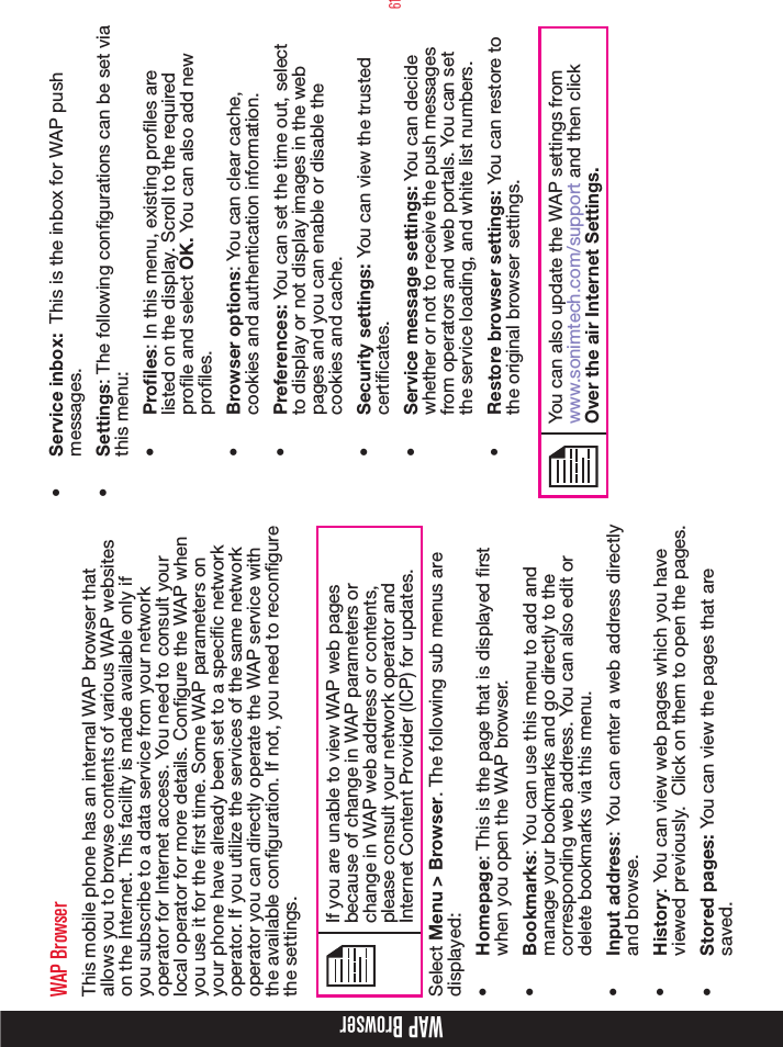 61WAP BrowserWAP BrowserThis mobile phone has an internal WAP browser that allows you to browse contents of various WAP websites on the Internet. This facility is made available only if you subscribe to a data service from your network operator for Internet access. You need to consult your local operator for more details. Congure the WAP when you use it for the rst time. Some WAP parameters on your phone have already been set to a specic network operator. If you utilize the services of the same network operator you can directly operate the WAP service with the available conguration. If not, you need to recongure the settings.If you are unable to view WAP web pages because of change in WAP parameters or change in WAP web address or contents, please consult your network operator and Internet Content Provider (ICP) for updates.Select Menu &gt; Browser. The following sub menus are displayed:•  Homepage: This is the page that is displayed rst when you open the WAP browser.•  Bookmarks: You can use this menu to add and manage your bookmarks and go directly to the corresponding web address. You can also edit or delete bookmarks via this menu.•  Input address: You can enter a web address directly and browse.•  History: You can view web pages which you have viewed previously.  Click on them to open the pages.•  Stored pages: You can view the pages that are saved.•  Service inbox:  This is the inbox for WAP push messages.•  Settings: The following congurations can be set via this menu:•  Profiles: In this menu, existing proles are listed on the display. Scroll to the required prole and select OK. You can also add new profiles.•  Browser options: You can clear cache, cookies and authentication information.  •  Preferences: You can set the time out, select to display or not display images in the web pages and you can enable or disable the cookies and cache.•  Security settings: You can view the trusted certificates.•  Service message settings: You can decide whether or not to receive the push messages from operators and web portals. You can set the service loading, and white list numbers. •  Restore browser settings: You can restore to the original browser settings.You can also update the WAP settings from www.sonimtech.com/support and then click Over the air Internet Settings.