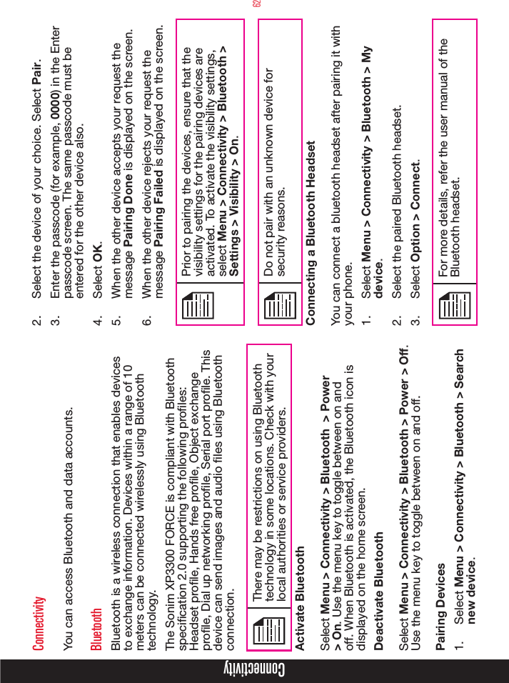 62ConnectivityConnectivityYou can access Bluetooth and data accounts.BluetoothBluetooth is a wireless connection that enables devices to exchange information. Devices within a range of 10 meters can be connected wirelessly using Bluetooth technology.The Sonim XP3300 FORCE is compliant with Bluetooth specication 2.0 supporting the following proles: Headset prole, Hands free prole, Object exchange prole, Dial up networking prole, Serial port prole. This device can send images and audio les using Bluetooth connection.There may be restrictions on using Bluetooth technology in some locations. Check with your local authorities or service providers.Activate BluetoothSelect Menu &gt; Connectivity &gt; Bluetooth  &gt; Power &gt; On. Use the menu key to toggle between on and off. When Bluetooth is activated, the Bluetooth icon is displayed on the home screen.Deactivate BluetoothSelect Menu &gt; Connectivity &gt; Bluetooth &gt; Power &gt; Off. Use the menu key to toggle between on and off.Pairing Devices1.  Select Menu &gt; Connectivity &gt; Bluetooth &gt; Search new device.2.  Select the device of your choice. Select Pair.3.  Enter the passcode (for example, 0000) in the Enter passcode screen. The same passcode must be entered for the other device also.4.  Select OK.5.  When the other device accepts your request the message Pairing Done is displayed on the screen.6.  When the other device rejects your request the message Pairing Failed is displayed on the screen.Prior to pairing the devices, ensure that the visibility settings for the pairing devices are activated. To activate the visibility settings, select Menu &gt; Connectivity &gt; Bluetooth &gt; Settings &gt; Visibility &gt; On.Do not pair with an unknown device for security reasons.Connecting a Bluetooth HeadsetYou can connect a bluetooth headset after pairing it with your phone.1.  Select Menu &gt; Connectivity &gt; Bluetooth &gt; My device.2.  Select the paired Bluetooth headset.3.  Select Option &gt; Connect.For more details, refer the user manual of the Bluetooth headset.
