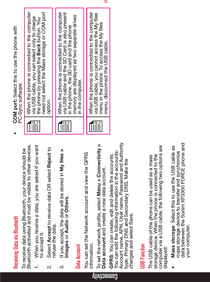 64ConnectivityReceiving Data via BluetoothTo receive data using Bluetooth, your device should be Bluetooth activated and must be visible to other devices.1.  When you receive a data, you are asked if you want to accept it.2.  Select Accept to receive data OR select Reject to refuse the data.3.  If you accept, the data will be stored in My files &gt; Images or Audio or Others.Data AccountYou can set the Network account and view the GPRS information.To set the network prole, select Menu &gt; Connectivity &gt; Data account and create a new data account. GPRS: You can create, edit and delete the accounts. You can edit the following information in the accounts: Account name, APN, User name, Password and Authority type, Primary DNS and Secondary DNS. Make the changes and select Save.USB FunctionThe USB cable of the phone can be used as a mass storage device. When the phone is connected to the computer via a USB cable, the following two options are displayed:•  Mass storage: Select this to use the USB cable as mass storage device to transfer and synchronize data between the Sonim XP3300 FORCE phone and your computer.•  COM port: Select this to use the phone with PC-Sync software.When the phone is connected to the computer via USB cable, you can select only to charge the phone by pressing the Back button. You need not select the Mass storage or COM port option.When the phone is connected to the computer via USB cable and the SD Card is also present in the phone, the SD card and the phone memory are displayed as two separate drives in the computer.When the phone is connected to the computer via USB cable, you cannot access the My les menu in the phone. To access the My les menu, disconnect the USB cable. 