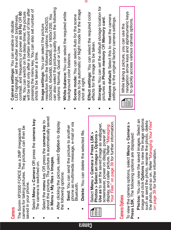 65CameraCameraThe Sonim XP3300 FORCE has a 2MP (megapixel) camera for taking pictures. The pictures can then be saved in your phone.•  Select Menu &gt; Camera OR press the camera key. The camera is switched on.•  Select the menu key OR press the camera key to shoot the picture. The picture is auotmatically saved in Menu &gt; My files &gt; Images.•  After clicking the picture, select Option to display the following options:•  Send: You can send the picture to another phone as multimedia message, e-mail or via Bluetooth.•  Delete: You can delete the selected le.Select Menu &gt; Camera &gt; Press LSK &gt; Photos &gt; Select an image &gt; Options &gt; Use as to set the saved image as wallpaper, screensaver, power on display, power off display, and caller picture. Refer “Managing Your Files” on page 39 for further information.Camera OptionsTo view the camera options, select Menu &gt; Camera &gt; Press LSK. The following options are displayed:•  Photos: You can view the saved images. Select an image and click Options to view the image options such as send the photo, rename the photo, delete the photo, and so on. Refer “Managing Your Files” on page 39 for further information. •  Camera settings: You can enable or disable LED highlight, set the shutter sound, brightness, contrast, and frequency of power as 50 Hz OR 60 Hz. You can switch on the delay-timer, the picture will be shot only after a certain amount of time after pressing the menu key. You can also set number of shots to be taken at a time.•  Image settings: You can select the picture resolution from the following options: 240x320, 320x240, 640x480, 800x600, or 1600x1200. You can also select the picture quality from the following options: Normal, Good or Low.•  White balance: You can select the required white background color balance. •  Scene mode: You can select Auto for the scene mode to be automatic or Night mode for the image shot at night.•  Effect settings: You can select the required color effects for the image to be taken.•  Storage: You can set the default storage location for pictures as Phone memory OR Memory card. •  Restore default: Select this to reset the camera settings to the original factory camera settings.While taking a picture, you can use the navigation arrow keys and alphanumeric keys to quickly access various camera options.