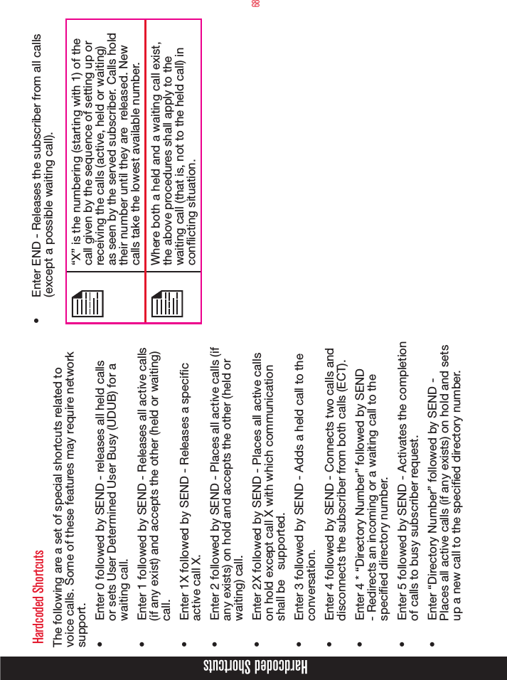 68Hardcoded Shortcuts Hardcoded ShortcutsThe following are a set of special shortcuts related to voice calls. Some of these features may require network support.•  Enter 0 followed by SEND - releases all held calls or sets User Determined User Busy (UDUB) for a waiting call.•  Enter 1 followed by SEND - Releases all active calls (if any exist) and accepts the other (held or waiting) call. •  Enter 1X followed by SEND - Releases a specic active call X. •  Enter 2 followed by SEND - Places all active calls (if any exists) on hold and accepts the other (held or waiting) call.•  Enter 2X followed by SEND - Places all active calls on hold except call X with which communication shall be   supported.•  Enter 3 followed by SEND - Adds a held call to the conversation.•  Enter 4 followed by SEND - Connects two calls and disconnects the subscriber from both calls (ECT).•  Enter 4 * “Directory Number” followed by SEND - Redirects an incoming or a waiting call to the specied directory number.•  Enter 5 followed by SEND - Activates the completion of calls to busy subscriber request.•  Enter “Directory Number” followed by SEND - Places all active calls (if any exists) on hold and sets up a new call to the specied directory number. •  Enter END - Releases the subscriber from all calls (except a possible waiting call). “X” is the numbering (starting with 1) of the call given by the sequence of setting up or receiving the calls (active, held or waiting) as seen by the served subscriber. Calls hold their number until they are  released. New calls take the lowest available number.Where both a held and a waiting call exist, the above procedures shall apply to the waiting call (that is, not to the held call) in conicting situation.