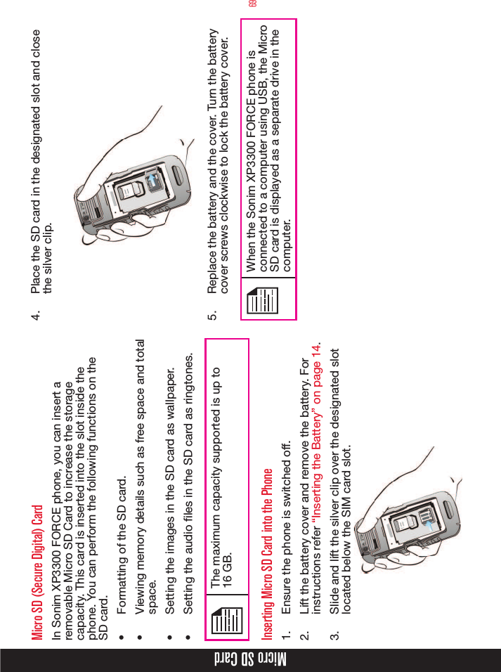 69Micro SD CardMicro SD (Secure Digital) CardIn Sonim XP3300 FORCE phone, you can insert a removable Micro SD Card to increase the storage capacity. This card is inserted into the slot inside the phone. You can perform the following functions on the SD card.•  Formatting of the SD card.•  Viewing memory details such as free space and total space.•  Setting the images in the SD card as wallpaper.•  Setting the audio les in the SD card as ringtones.The maximum capacity supported is up to  16 GB.Inserting Micro SD Card into the Phone1.  Ensure the phone is switched off.2.  Lift the battery cover and remove the battery. For instructions refer “Inserting the Battery” on page 14.3.  Slide and lift the silver clip over the designated slot located below the SIM card slot.4.  Place the SD card in the designated slot and close the silver clip.5.  Replace the battery and the cover. Turn the battery cover screws clockwise to lock the battery cover.When the Sonim XP3300 FORCE phone is connected to a computer using USB, the Micro SD card is displayed as a separate drive in the computer.