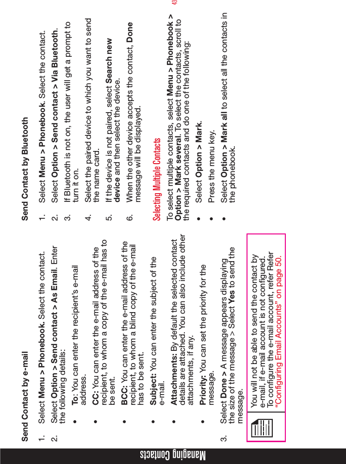 43Managing ContactsSend Contact by e-mail1.  Select Menu &gt; Phonebook. Select the contact.2.  Select Option &gt; Send contact &gt; As Email. Enter the following details:•  To: You can enter the recipient’s e-mail address.•  CC: You can enter the e-mail address of the recipient, to whom a copy of the e-mail has to be sent.•  BCC: You can enter the e-mail address of the recipient, to whom a blind copy of the e-mail has to be sent.•  Subject: You can enter the subject of the e-mail.•  Attachments: By default the selected contact details are attached. You can also include other attachments, if any.•  Priority: You can set the priority for the message.3.  Select Done &gt; A message appears displaying the size of the message &gt; Select Yes to send the message.You will not be able to send the contact by e-mail, if e-mail account is not congured. To congure the e-mail account, refer Refer “Configuring Email Accounts” on page 50.Send Contact by Bluetooth1.  Select Menu &gt; Phonebook. Select the contact.2.  Select Option &gt; Send contact &gt; Via Bluetooth.3.  If Bluetooth is not on, the user will get a prompt to turn it on.4.  Select the paired device to which you want to send the name card.5.  If the device is not paired, select Search new device and then select the device.6.  When the other device accepts the contact, Done  message will be displayed.Selecting Multiple ContactsTo select multiple contacts, select Menu &gt; Phonebook &gt; Option &gt; Mark several. To select the contacts, scroll to the required contacts and do one of the following:•  Select Option &gt; Mark.•  Press the menu key. •  Select Option &gt; Mark all to select all the contacts in the phonebook.