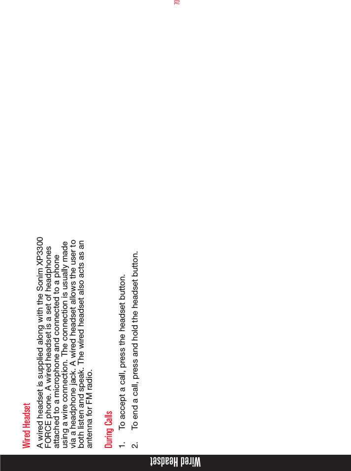 70Wired HeadsetA wired headset is supplied along with the Sonim XP3300  FORCE phone. A wired headset is a set of headphones attached to a microphone and connected to a phone using a wire connection. The connection is usually made via a headphone jack. A wired headset allows the user to both listen and speak. The wired headset also acts as an antenna for FM radio.During Calls1.  To accept a call, press the headset button.2.  To end a call, press and hold the headset button.Wired Headset