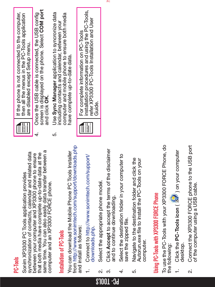 71PC- TOOLSPC-ToolsSonim XP3300 PC Tools application provides synchronization of contacts, calendar and related data between your computer and XP3300 phone to ensure that both media have complete up-to-date data at the same time. You can also easily data transfer between a computer and an XP3300 FORCE phone.Installation of PC-ToolsYou can download the Mobile Phone PC Tools Installer from http://www.sonimtech.com/support/downloads.php  and install as follows:1.  Connect to http://www.sonimtech.com/support/downloads.php. 2.  Select the appropriate phone model.3.  Click Accept to accept the terms of the disclaimer and to continue downloading.4.  Select the destination folder in your computer to save the zipped le.5.  Navigate to the destination folder and click the Autorun.exe le to install the PC-Tools on your computer.Using PC-Tools with XP3300 FORCE PhoneTo use the PC-Tools with your XP3300 FORCE Phone, do the following:1.  Click the PC-Tools icon (   ) on your computer desktop. 2.  Connect the XP3300 FORCE phone to the USB port of the computer using a USB cable.If the phone is not connected to the computer, then all the menus in the PC-Tools application are disabled except Setup menu.4.  Once the USB cable is connected, the USB cong screen is displayed on the phone. Select COM port and click OK.5.  Use Sync Manager application to syncronize data including contacts and calendar, between your computer and mobile phone to ensure both media have complete up-to-date data.For complete information on PC-Tools installation procedures and using the PC-Tools, refer XP3300 PC-Tools Installation and User Guide. 