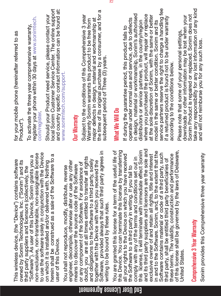 72End User License AgreementThis wireless device, (the “Device”) contains software owned by Sonim Technologies, Inc. (“Sonim”) and its third party suppliers and licensors (collectively, the “Software”). As user of this Device, Sonim grants you a non-exclusive, non-transferable, non-assignable license to use the software solely in conjunction with the Device on which it is installed and/or delivered with. Nothing herein shall be  construed as a sale of the Software to a user of this Device.You shall not reproduce, modify, distribute, reverse engineer, decompile, otherwise alter or use any other means to discover the source code of the Software or any component of the Software. For avoidance of doubt, you  are at all times entitled to transfer all rights and obligations to the Software to a third party, solely together with the Device with which you received the Software, provided always that such third party agrees in writing to be bound by these rules.You are granted this license for a term of the useful life of this Device. You can terminate this license by transferring all your rights to the Device on which you have received the Software to a third party in writing. If you fail to comply with any of the terms and conditions set out in this  license, it will terminate with immediate effect Sonim and its third party suppliers and licensors are the sole and exclusive owner of and retain all rights, title and interest in and to the Software. Sonim, and, to the extent that the Software contains material or code of a third party, such third party, shall be entitled third party beneciaries of these terms. The validity, construction and performance of this license shall be governed by the laws of Delaware, United States.Comprehensive 3 Year WarrantySonim provides this Comprehensive three year warranty for your mobile phone (hereinafter referred to as Product”).To activate the three year comprehensive warranty, register your phone within 30 days at www.sonimtech.com/register.Should your Product need service, please contact your local Sonim Customer Service Center. The online support and country specic contact information can be found at: www.sonimtech.com/support.Our WarrantySubject to the conditions of this Comprehensive 3 year Warranty Sonim warrants this product to be free from major defects in design, material and workmanship at the time of its original purchase by a consumer, and for a subsequent period of Three (3) years.What We Will DoIf during the guarantee period, this product fails to operate under normal use and service, due to defects in design, material or workmanship, Sonim’s authorised distributors or service partners, in the country/region where you purchased the product, will repair or replace at the sole discretion of Sonim, with the same or better model in the same or better condition. Sonim and its service partners reserve the right to charge a handling fee if a returned product is found not to be under warranty according to the conditions below.Please note that some of your personal settings, downloads or other information may be lost when your Sonim Product is repaired or replaced. Sonim does not take any responsibility for any lost information of any kind and will not reimburse you for any such loss. 