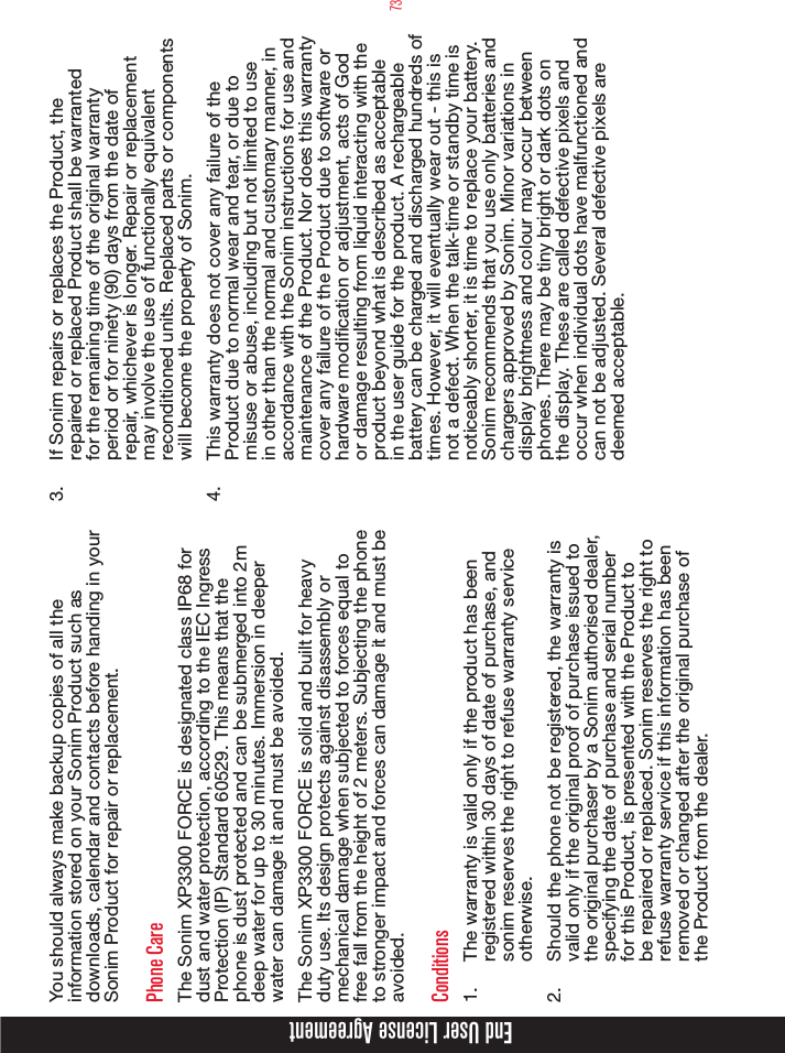 73You should always make backup copies of all the information stored on your Sonim Product such as downloads, calendar and contacts before handing in your Sonim Product for repair or replacement.Phone CareThe Sonim XP3300 FORCE is designated class IP68 for dust and water protection, according to the IEC Ingress Protection (IP) Standard 60529. This means that the phone is dust protected and can be submerged into 2m deep water for up to 30 minutes. Immersion in deeper water can damage it and must be avoided. The Sonim XP3300 FORCE is solid and built for heavy duty use. Its design protects against disassembly or mechanical damage when subjected to forces equal to free fall from the height of 2 meters. Subjecting the phone to stronger impact and forces can damage it and must be avoided.Conditions1.  The warranty is valid only if the product has been registered within 30 days of date of purchase, and sonim reserves the right to refuse warranty service otherwise.2.  Should the phone not be registered, the warranty is valid only if the original proof of purchase issued to the original purchaser by a Sonim authorised dealer, specifying the date of purchase and serial number for this Product, is presented with the Product to be repaired or replaced. Sonim reserves the right to refuse warranty service if this information has been removed or changed after the original purchase of the Product from the dealer.3.  If Sonim repairs or replaces the Product, the repaired or replaced Product shall be warranted for the remaining time of the original warranty period or for ninety (90) days from the date of repair, whichever is longer. Repair or replacement may involve the use of functionally equivalent reconditioned units. Replaced parts or components will become the property of Sonim.4.  This warranty does not cover any failure of the Product due to normal wear and tear, or due to misuse or abuse, including but not limited to use in other than the normal and customary manner, in accordance with the Sonim instructions for use and maintenance of the Product. Nor does this warranty cover any failure of the Product due to software or hardware modication or adjustment, acts of God or damage resulting from liquid interacting with the product beyond what is described as acceptable in the user guide for the product. A rechargeable battery can be charged and discharged hundreds of times. However, it will eventually wear out - this is not a defect. When the talk-time or standby time is noticeably shorter, it is time to replace your battery. Sonim recommends that you use only batteries and chargers approved by Sonim. Minor variations in display brightness and colour may occur between phones. There may be tiny bright or dark dots on the display. These are called defective pixels and occur when individual dots have malfunctioned and can not be adjusted. Several defective pixels are deemed acceptable.End User License Agreement