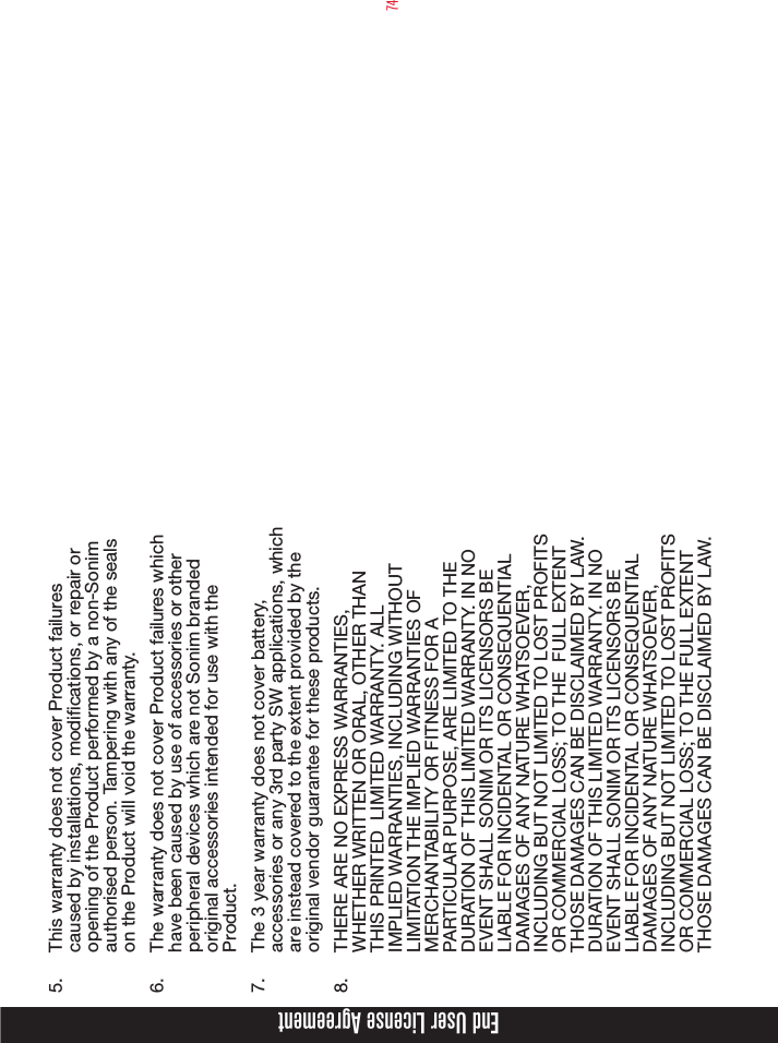 745.  This warranty does not cover Product failures caused by installations, modications, or repair or opening of the Product performed by a non-Sonim authorised person. Tampering with any of the seals on the Product will void the warranty.6.  The warranty does not cover Product failures which have been caused by use of accessories or other peripheral devices which are not Sonim branded original accessories intended for use with the Product.7.  The 3 year warranty does not cover battery, accessories or any 3rd party SW applications, which are instead covered to the extent provided by the original vendor guarantee for these products.8.  THERE ARE NO EXPRESS WARRANTIES, WHETHER WRITTEN OR ORAL, OTHER THAN THIS PRINTED  LIMITED WARRANTY. ALL IMPLIED WARRANTIES, INCLUDING WITHOUT LIMITATION THE IMPLIED WARRANTIES OF MERCHANTABILITY OR FITNESS FOR A PARTICULAR PURPOSE, ARE LIMITED TO THE DURATION OF THIS LIMITED WARRANTY. IN NO EVENT SHALL SONIM OR ITS LICENSORS BE LIABLE FOR INCIDENTAL OR CONSEQUENTIAL DAMAGES OF ANY NATURE WHATSOEVER, INCLUDING BUT NOT LIMITED TO LOST PROFITS OR COMMERCIAL LOSS; TO THE  FULL EXTENT THOSE DAMAGES CAN BE DISCLAIMED BY LAW. DURATION OF THIS LIMITED WARRANTY. IN NO EVENT SHALL SONIM OR ITS LICENSORS BE LIABLE FOR INCIDENTAL OR CONSEQUENTIAL DAMAGES OF ANY NATURE WHATSOEVER, INCLUDING BUT NOT LIMITED TO LOST PROFITS OR COMMERCIAL LOSS; TO THE FULL EXTENT THOSE DAMAGES CAN BE DISCLAIMED BY LAW.End User License Agreement