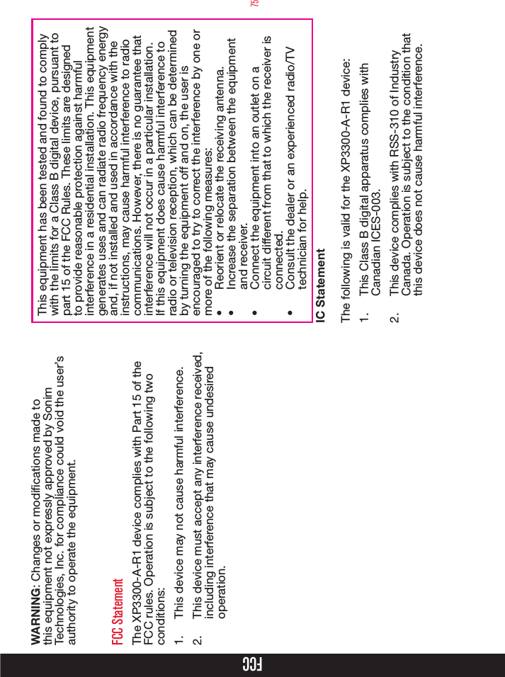 75FCCWARNING: Changes or modications made to this equipment not expressly approved by Sonim Technologies, Inc. for compliance could void the user’s authority to operate the equipment.FCC StatementThe XP3300-A-R1 device complies with Part 15 of the FCC rules. Operation is subject to the following two conditions:1.  This device may not cause harmful interference.2.  This device must accept any interference received, including interference that may cause undesired operation.This equipment has been tested and found to comply with the limits for a Class B digital device, pursuant to part 15 of the FCC Rules. These limits are designed to provide reasonable protection against harmful interference in a residential installation. This equipment generates uses and can radiate radio frequency energy and, if not installed and used in accordance with the instructions, may cause harmful interference to radio communications. However, there is no guarantee that interference will not occur in a particular installation. If this equipment does cause harmful interference to radio or television reception, which can be determined by turning the equipment off and on, the user is encouraged to try to correct the interference by one or more of the following measures:•  Reorient or relocate the receiving antenna.•  Increase the separation between the equipment and receiver.•  Connect the equipment into an outlet on a circuit different from that to which the receiver is connected.•  Consult the dealer or an experienced radio/TV technician for help.IC StatementThe following is valid for the XP3300-A-R1 device:1.  This Class B digital apparatus complies with Canadian ICES-003.2.  This device complies with RSS-310 of Industry Canada. Operation is subject to the condition that this device does not cause harmful interference.