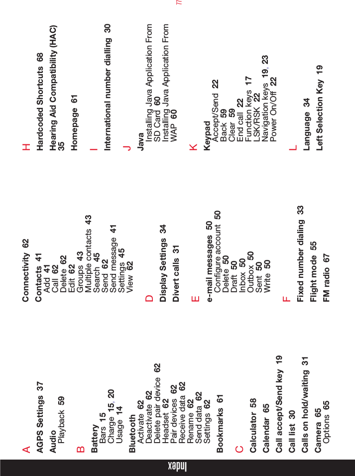 77AAGPS Settings  37AudioPlayback  59BBatteryBars  15Charge  15, 20Usage  14BluetoothActivate  62Deactivate  62Delete pair device  62Headset  62Pair devices  62Receive data  62Rename  62Send data  62Settings  62Bookmarks  61CCalculator  58Calendar  65Call accept/Send key  19Call list  30Calls on hold/waiting  31Camera  65Options  65Connectivity  62Contacts  41Add  41Call  62Delete  62Edit  62Groups  43Multiple contacts  43Search  45Send  62Send message  41Settings  45View  62DDisplay Settings  34Divert calls  31Ee-mail messages  50Congure account  50Delete  50Draft  50Inbox  50Outbox  50Sent  50Write  50FFixed number dialing  33Flight mode  55FM radio  67HHardcoded Shortcuts  68Hearing Aid Compatibility (HAC)  35Homepage  61IInternational number dialling  30JJavaInstalling Java Application From SD Card  60Installing Java Application From WAP  60KKeypadAccept/Send  22Back  59Clear  59End call  22Function keys  17LSK/RSK  22Navigation keys  19, 23Power On/Off  22LLanguage  34Left Selection Key  19Index