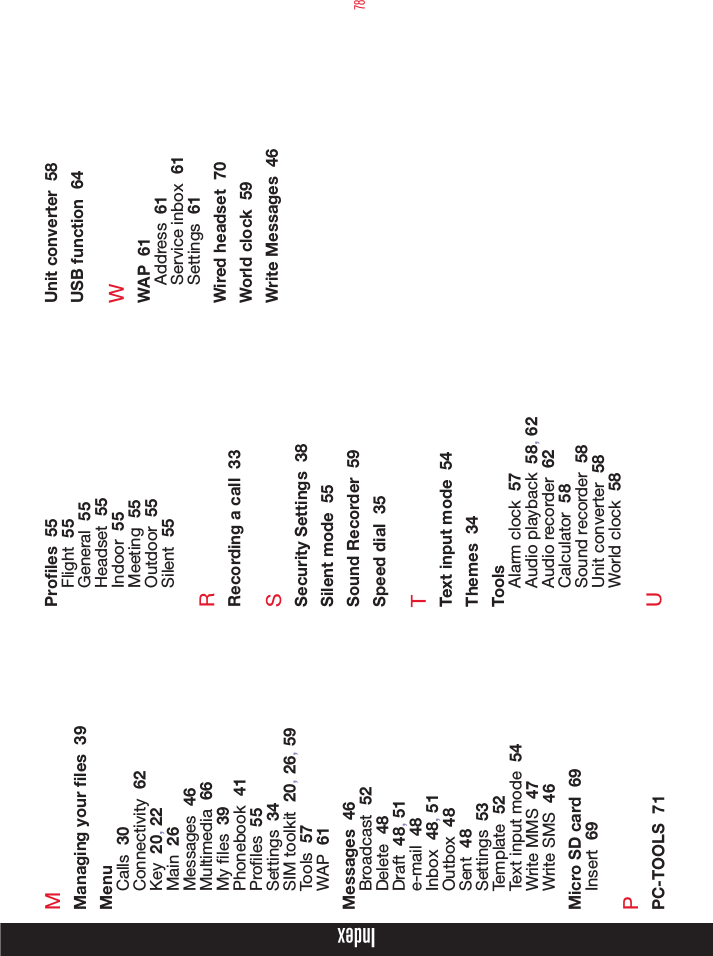78MManaging your les  39MenuCalls  30Connectivity  62Key  20, 22Main  26Messages  46Multimedia  66My les  39Phonebook  41Proles  55Settings  34SIM toolkit  20, 26, 59Tools  57WAP  61Messages  46Broadcast  52Delete  48Draft  48, 51e-mail  48Inbox  48, 51Outbox  48Sent  48Settings  53Template  52Text input mode  54Write MMS  47Write SMS  46Micro SD card  69Insert  69PPC-TOOLS  71Proles  55Flight  55General  55Headset  55Indoor  55Meeting  55Outdoor  55Silent  55RRecording a call  33SSecurity Settings  38Silent mode  55Sound Recorder  59Speed dial  35TText input mode  54Themes  34ToolsAlarm clock  57Audio playback  58, 62Audio recorder  62Calculator  58Sound recorder  58Unit converter  58World clock  58UUnit converter  58USB function  64WWAP  61Address  61Service inbox  61Settings  61Wired headset  70World clock  59Write Messages  46Index