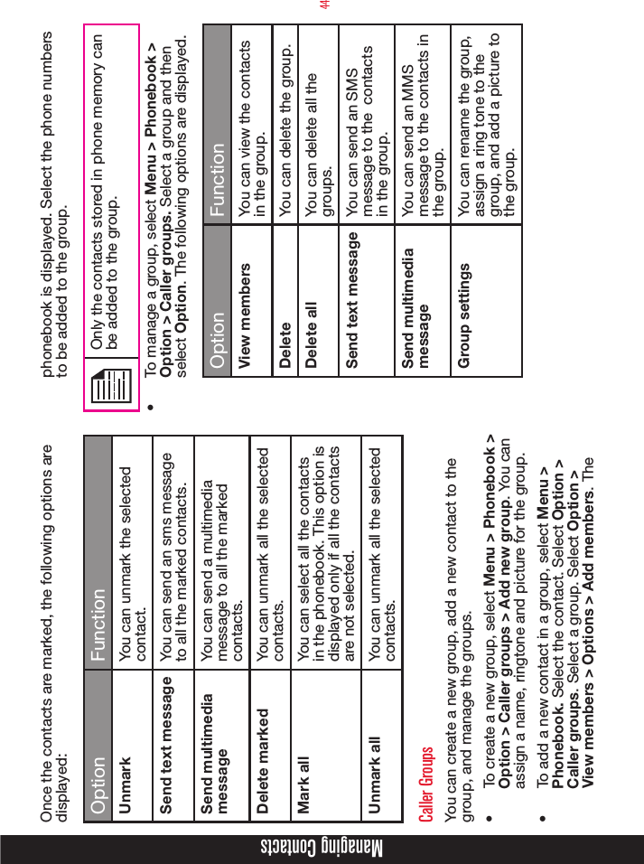 44Once the contacts are marked, the following options are displayed: Option FunctionUnmark You can unmark the selected contact.Send text message You can send an sms message to all the marked contacts.Send multimedia messageYou can send a multimedia message to all the marked contacts.Delete marked You can unmark all the selected contacts.Mark all You can select all the contacts in the phonebook. This option is displayed only if all the contacts are not selected.Unmark all You can unmark all the selected contacts. Caller Groups You can create a new group, add a new contact to the group, and manage the groups. •  To create a new group, select Menu &gt; Phonebook &gt; Option &gt; Caller groups &gt; Add new group. You can assign a name, ringtone and picture for the group. •  To add a new contact in a group, select Menu &gt; Phonebook. Select the contact. Select Option &gt; Caller groups. Select a group. Select Option &gt; View members &gt; Options &gt; Add members. The phonebook is displayed. Select the phone numbers to be added to the group.Only the contacts stored in phone memory can be added to the group.•  To manage a group, select Menu &gt; Phonebook &gt; Option &gt; Caller groups. Select a group and then select Option. The following options are displayed.Option FunctionView members You can view the contacts in the group.Delete You can delete the group.Delete all You can delete all the groups.Send text message You can send an SMS message to the  contacts in the group.Send multimedia messageYou can send an MMS message to the contacts in the group.Group settings You can rename the group, assign a ring tone to the group, and add a picture to the group.Managing Contacts