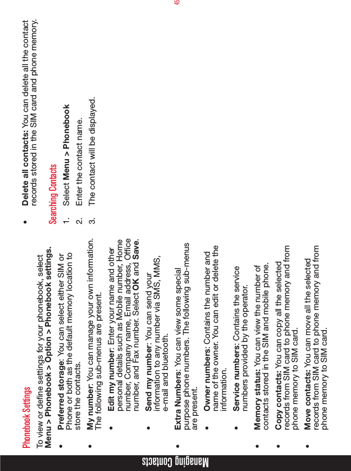 45Phonebook SettingsTo view or dene settings for your phonebook, select Menu &gt; Phonebook &gt; Option &gt; Phonebook settings.•  Preferred storage: You can select either SIM or Phone or both as the default memory location to store the contacts.•  My number: You can manage your own information. The following sub-menus are present.•  Edit my number: Enter your name and other personal details such as Mobile number, Home number, Company name, Email address, Ofce number, and Fax number. Select OK and Save.•  Send my number: You can send your information to any number via SMS, MMS, e-mail and bluetooth.•  Extra Numbers: You can view some special purpose phone numbers. The following sub-menus are present.•  Owner numbers: Contains the number and name of the owner. You can edit or delete the information. •  Service numbers: Contains the service numbers provided by the operator.•  Memory status: You can view the number of contacts stored in the SIM and mobile phone.•  Copy contacts: You can copy all the selected records from SIM card to phone memory and from phone memory to SIM card.•  Move contacts: You can move all the selected records from SIM card to phone memory and from phone memory to SIM card.•  Delete all contacts: You can delete all the contact records stored in the SIM card and phone memory.Searching Contacts1.  Select Menu &gt; Phonebook 2.  Enter the contact name.3.  The contact will be displayed.Managing Contacts