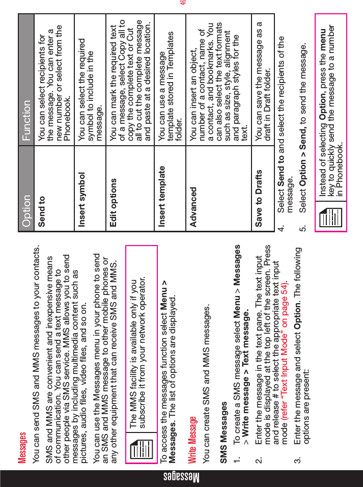 46MessagesMessagesYou can send SMS and MMS messages to your contacts.SMS and MMS are convenient and inexpensive means of communication. You can send a text message to other people via SMS service. MMS allows you to send messages by including multimedia content such as pictures, audio les, video les, and so on.You can use the Messages menu in your phone to send an SMS and MMS message to other mobile phones or any other equipment that can receive SMS and MMS. The MMS facility is available only if you subscribe it from your network operator.To access the messages function select Menu &gt; Messages. The list of options are displayed.Write MessageYou can create SMS and MMS messages. SMS Messages 1.  To create a SMS message select Menu &gt; Messages &gt; Write message &gt; Text message. 2.  Enter the message in the text pane. The text input mode is displayed at the top left of the screen. Press and release # to select the appropriate text input mode (refer “Text Input Mode” on page 54).3.  Enter the message and select Option. The following options are present:  Option FunctionSend to You can select recipients for the message. You can enter a new number or select from the Phonebook.Insert symbol You can select the required symbol to include in the message.Edit options You can mark the required text of a message, select Copy all to copy the complete text or Cut all to cut the complete message and paste at a desired location. Insert template You can use a message template stored in Templates folder.Advanced You can insert an object, number of a contact, name of a contact, and bookmarks. You can also select the text formats such as size, style, alignment and paragraph styles for the text.Save to Drafts You can save the message as a draft in Draft folder.4.  Select Send to and select the recipients of the message. 5.  Select Option &gt; Send, to send the message.Instead of selecting Option, press the menu key to quickly send the message to a number in Phonebook.