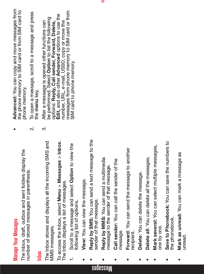 48Manage Your MessagesThe inbox, draft, outbox and sent folders display the number of stored messages in parenthesis.InboxThe Inbox stores and displays all the incoming SMS and MMS messages.To access the Inbox, select Menu &gt; Messages &gt; Inbox. The Inbox displays a list of messages.1.  Scroll to a message and select Option to view the following list of options.•  View: You can view the message.•  Reply by SMS: You can send a text message to the sender of that message.•  Reply by MMS: You can send a multimedia message to the sender of that message.•  Call sender: You can call the sender of the message.•  Forward: You can send the message to another recipient.•  Delete: You can delete the message.•  Delete all: You can delete all the messages.•  Mark several: You can select multiple messages, one by one.•  Save to Phonebook: You can save the numbers to the phonebook.•  Mark as unread: You can mark a message as unread.•  Advanced: You can copy and move messages from the phone memory to SIM card or from SIM card to phone memory.2.  To open a message, scroll to a message and press the menu key.3.  After a message is opened other functions can be performed. Select Option to list the following options: Reply, Call sender, Forward, Delete, Edit, and also other Advanced options to use the number, URL, e-mail, USSD, copy or move the messages from phone memory to SIM card or from SIM card to phone memory.Messages