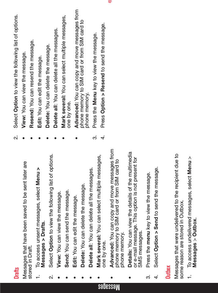 49MessagesDraftsMessages that have been saved to be sent later are stored in Draft.1.  To access unsent messages, select Menu &gt; Messages &gt; Drafts.2.  Select Option to view the following list of options.•  View: You can view the message.•  Send: You can send the message.•  Edit: You can edit the message.•  Delete: You can delete the message.•  Delete all: You can delete all the messages.•  Mark several: You can select multiple messages, one by one.•  Advanced: You can copy and move messages from phone memory to SIM card or from SIM card to phone memory.•  Details: You can view the details of the multimedia or e-mail message. This option is not present for SMS messages. 3.  Press the menu key to view the message.4.  Select Option &gt; Send to send the message. OutboxMessages that were undelivered to the recipient due to some reason are stored in Outbox.1.  To access undelivered messages, select Menu &gt; Messages &gt; Outbox.2.  Select Option to view the following list of options.•  View: You can view the message.•  Resend: You can resend the message.•  Edit: You can edit the message.•  Delete: You can delete the message.•  Delete all: You can delete all the messages.•  Mark several: You can select multiple messages, one by one.•  Advanced: You can copy and move messages from phone memory to SIM card or from SIM card to phone memory.3.  Press the Menu key to view the message.4.  Press Option &gt; Resend to send the message. 