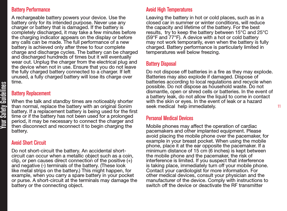 11Battery PerformanceA rechargeable battery powers your device. Use the battery only for its intended purpose. Never use any charger or battery that is damaged. If the battery is completely discharged, it may take a few minutes before the charging indicator appears on the display or before any calls can be made. The full performance of a new battery is achieved only after three to four complete charge and discharge cycles. The battery can be charged and discharged hundreds of times but it will eventually wear out. Unplug the charger from the electrical plug and the device when not in use. Ensure that you do not leave the fully charged battery connected to a charger. If left unused, a fully charged battery will lose its charge over time.Battery ReplacementWhen the talk and standby times are noticeably shorter than normal, replace the battery with an original Sonim battery. If a replacement battery is being used for the rst time or if the battery has not been used for a prolonged period, it may be necessary to connect the charger and then disconnect and reconnect it to begin charging the battery.Avoid Short CircuitDo not short-circuit the battery. An accidental short-circuit can occur when a metallic object such as a coin, clip, or pen causes direct connection of the positive (+) and negative (-) terminals of the battery. (These look like metal strips on the battery.) This might happen, for example, when you carry a spare battery in your pocket or purse. A short-circuit at the terminals may damage the battery or the connecting object.Avoid High TemperaturesLeaving the battery in hot or cold places, such as in a closed car in summer or winter conditions, will reduce the capacity and lifetime of the battery. For the best results,  try to keep the battery between 15°C and 25°C (59°F and 77°F). A device with a hot or cold battery may not work temporarily, even when the battery is fully charged. Battery performance is particularly limited in temperatures well below freezing.Battery DisposalDo not dispose off batteries in a re as they may explode. Batteries may also explode if damaged. Dispose of batteries according to local regulations and recycle when possible. Do not dispose as household waste. Do not dismantle, open or shred cells or batteries. In the event of a battery leak, do not allow the liquid to come in contact with the skin or eyes. In the event of leak or a hazard seek medical  help immediately.Personal Medical DevicesMobile phones may affect the operation of cardiac pacemakers and other implanted equipment. Please avoid placing the mobile phone over the pacemaker, for example in your breast pocket. When using the mobile phone, place it at the ear opposite the pacemaker. If a minimum distance of 15 cm (6 inches) is kept between the mobile phone and the pacemaker, the risk of interference is limited. If you suspect that interference is taking place, immediately turn off your mobile phone. Contact your cardiologist for more information. For other medical devices, consult your physician and the manufacturer of the device. Comply with instructions to switch off the device or deactivate the RF transmitterYour Safety Guidelines