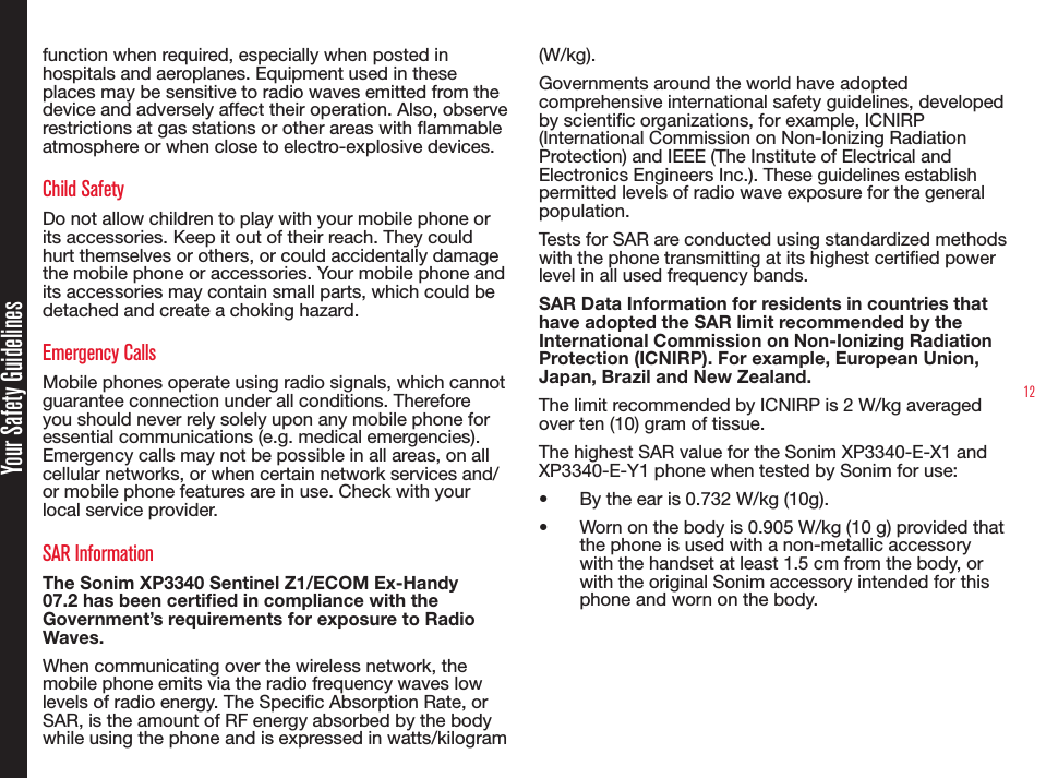 12Your Safety Guidelinesfunction when required, especially when posted in hospitals and aeroplanes. Equipment used in these places may be sensitive to radio waves emitted from the device and adversely affect their operation. Also, observe restrictions at gas stations or other areas with ammable atmosphere or when close to electro-explosive devices.Child SafetyDo not allow children to play with your mobile phone or its accessories. Keep it out of their reach. They could hurt themselves or others, or could accidentally damage the mobile phone or accessories. Your mobile phone and its accessories may contain small parts, which could be detached and create a choking hazard.Emergency CallsMobile phones operate using radio signals, which cannot guarantee connection under all conditions. Therefore you should never rely solely upon any mobile phone for essential communications (e.g. medical emergencies). Emergency calls may not be possible in all areas, on all cellular networks, or when certain network services and/or mobile phone features are in use. Check with your local service provider.SAR InformationThe Sonim XP3340 Sentinel Z1/ECOM Ex-Handy 07.2 has been certified in compliance with the Government’s requirements for exposure to Radio Waves.When communicating over the wireless network, the mobile phone emits via the radio frequency waves low levels of radio energy. The Specic Absorption Rate, or SAR, is the amount of RF energy absorbed by the body while using the phone and is expressed in watts/kilogram (W/kg).Governments around the world have adopted comprehensive international safety guidelines, developed by scientic organizations, for example, ICNIRP (International Commission on Non-Ionizing Radiation Protection) and IEEE (The Institute of Electrical and Electronics Engineers Inc.). These guidelines establish permitted levels of radio wave exposure for the general population.Tests for SAR are conducted using standardized methods with the phone transmitting at its highest certied power level in all used frequency bands.SAR Data Information for residents in countries that have adopted the SAR limit recommended by the International Commission on Non-Ionizing Radiation Protection (ICNIRP). For example, European Union, Japan, Brazil and New Zealand.The limit recommended by ICNIRP is 2 W/kg averaged over ten (10) gram of tissue. The highest SAR value for the Sonim XP3340-E-X1 and XP3340-E-Y1 phone when tested by Sonim for use:• By the ear is 0.732 W/kg (10g).• Worn on the body is 0.905 W/kg (10 g) provided that the phone is used with a non-metallic accessory with the handset at least 1.5 cm from the body, or with the original Sonim accessory intended for this phone and worn on the body.