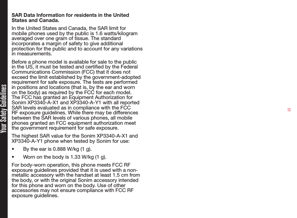 13Your Safety GuidelinesSAR Data Information for residents in the United States and Canada.In the United States and Canada, the SAR limit for mobile phones used by the public is 1.6 watts/kilogram averaged over one gram of tissue. The standard incorporates a margin of safety to give additional protection for the public and to account for any variations in measurements.Before a phone model is available for sale to the public in the US, it must be tested and certied by the Federal Communications Commission (FCC) that it does not exceed the limit established by the government-adopted requirement for safe exposure. The tests are performed in positions and locations (that is, by the ear and worn on the body) as required by the FCC for each model. The FCC has granted an Equipment Authorization for Sonim XP3340-A-X1 and XP3340-A-Y1 with all reported SAR levels evaluated as in compliance with the FCC RF exposure guidelines. While there may be differences between the SAR levels of various phones, all mobile phones granted an FCC equipment authorization meet the government requirement for safe exposure.The highest SAR value for the Sonim XP3340-A-X1 and XP3340-A-Y1 phone when tested by Sonim for use:• By the ear is 0.888 W/kg (1 g).• Worn on the body is 1.33 W/kg (1 g).For body-worn operation, this phone meets FCC RF exposure guidelines provided that it is used with a non-metallic accessory with the handset at least 1.5 cm from the body, or with the original Sonim accessory intended for this phone and worn on the body. Use of other accessories may not ensure compliance with FCC RF exposure guidelines.