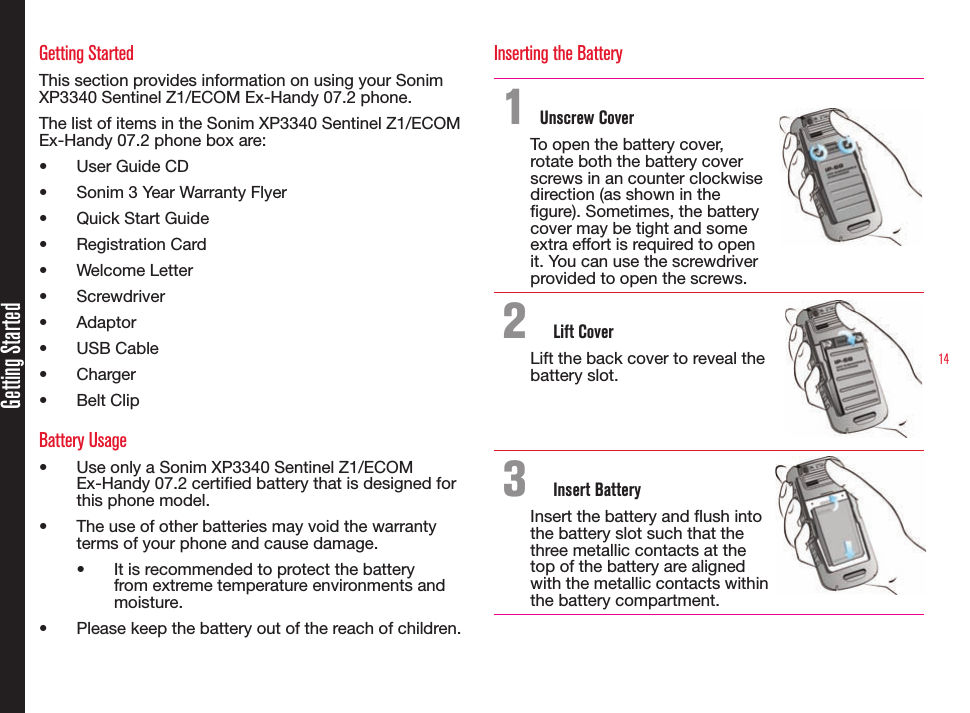 14Getting StartedGetting StartedThis section provides information on using your Sonim XP3340 Sentinel Z1/ECOM Ex-Handy 07.2 phone.The list of items in the Sonim XP3340 Sentinel Z1/ECOM Ex-Handy 07.2 phone box are:• User Guide CD• Sonim 3 Year Warranty Flyer• Quick Start Guide• Registration Card• Welcome Letter• Screwdriver• Adaptor• USB Cable• Charger• Belt ClipBattery Usage• Use only a Sonim XP3340 Sentinel Z1/ECOM Ex-Handy 07.2 certied battery that is designed for this phone model.• The use of other batteries may void the warranty terms of your phone and cause damage.• It is recommended to protect the battery from extreme temperature environments and moisture.• Please keep the battery out of the reach of children.Inserting the Battery1 Unscrew CoverTo open the battery cover, rotate both the battery cover screws in an counter clockwise direction (as shown in the gure). Sometimes, the battery cover may be tight and some extra effort is required to open it. You can use the screwdriver provided to open the screws.2  Lift CoverLift the back cover to reveal the battery slot.3  Insert BatteryInsert the battery and ush into the battery slot such that the three metallic contacts at the top of the battery are aligned with the metallic contacts within the battery compartment.