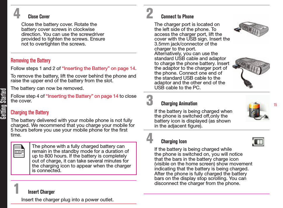 15Getting Started4  Close CoverClose the battery cover. Rotate the battery cover screws in clockwise direction. You can use the screwdriver provided to tighten the screws. Ensure not to overtighten the screws.Removing the BatteryFollow steps 1 and 2 of “Inserting the Battery” on page 14.To remove the battery, lift the cover behind the phone and raise the upper end of the battery from the slot.The battery can now be removed.Follow step 4 of “Inserting the Battery” on page 14 to close the cover.Charging the BatteryThe battery delivered with your mobile phone is not fully charged. We recommend that you charge your mobile for 5 hours before you use your mobile phone for the rst time.The phone with a fully charged battery can remain in the standby mode for a duration of up to 800 hours. If the battery is completely out of charge, it can take several minutes for the charging icon to appear when the charger is connected.1  Insert ChargerInsert the charger plug into a power outlet.2  Connect to PhoneThe charger port is located on  the left side of the phone. To  access the charger port, lift the  cover with the USB sign. Insert the  3.5mm jack/connector of the  charger to the port.Alternatively, you can use the  standard USB cable and adaptor  to charge the phone battery. Insert  the adaptor to the charger port of  the phone. Connect one end of  the standard USB cable to the  adaptor and the other end of the  USB cable to the PC.3  Charging AnimationIf the battery is being charged when the phone is switched off,only the battery icon is displayed (as shown  in the adjacent gure). 4  Charging IconIf the battery is being charged while the phone is switched on, you will notice that the bars in the battery charge icon (visible on the home screen) show movement indicating that the battery is being charged.  After the phone is fully charged the battery  bars on the display stop scrolling. You can disconnect the charger from the phone.