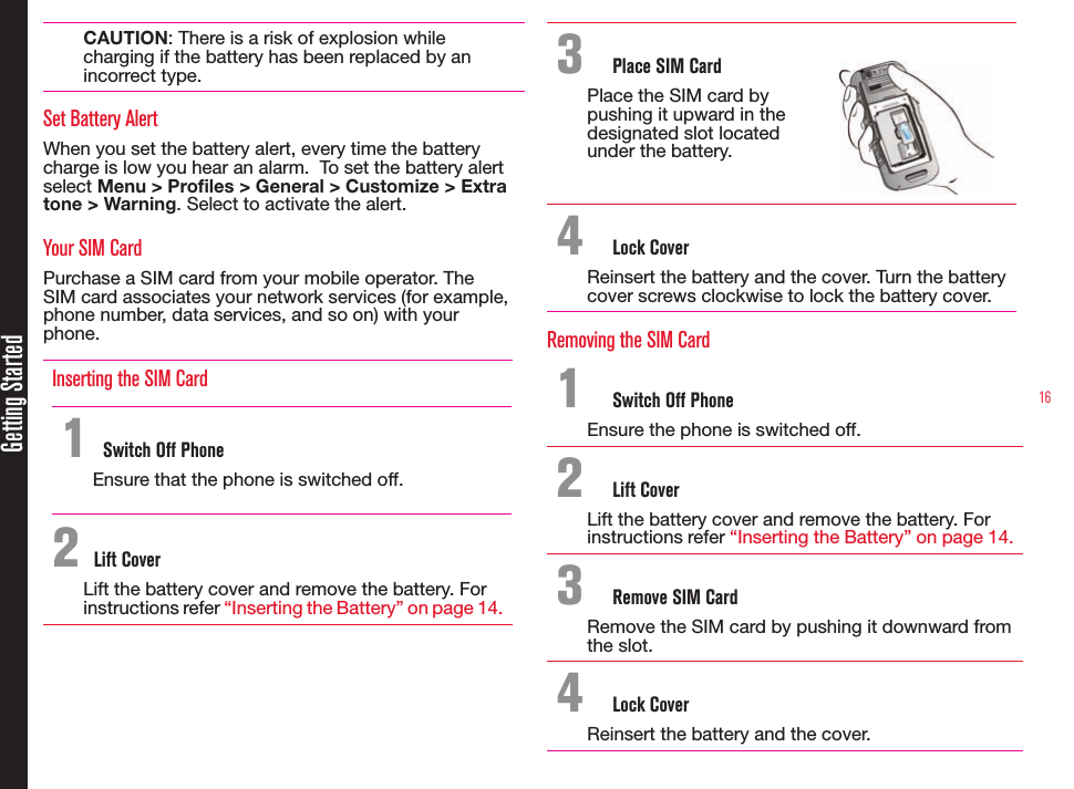 16Getting StartedCAUTION: There is a risk of explosion while charging if the battery has been replaced by an incorrect type.Set Battery AlertWhen you set the battery alert, every time the battery charge is low you hear an alarm.  To set the battery alert select Menu &gt; Profiles &gt; General &gt; Customize &gt; Extra tone &gt; Warning. Select to activate the alert.Your SIM CardPurchase a SIM card from your mobile operator. The SIM card associates your network services (for example, phone number, data services, and so on) with your phone.Inserting the SIM Card 1 Switch Off PhoneEnsure that the phone is switched off. 2 Lift CoverLift the battery cover and remove the battery. Forinstructions refer “Inserting the Battery” on page 14.3  Place SIM CardPlace the SIM card by pushing it upward in the designated slot located under the battery.4  Lock CoverReinsert the battery and the cover. Turn the batterycover screws clockwise to lock the battery cover.Removing the SIM Card1  Switch Off PhoneEnsure the phone is switched off.2  Lift CoverLift the battery cover and remove the battery. Forinstructions refer “Inserting the Battery” on page 14.3  Remove SIM CardRemove the SIM card by pushing it downward from the slot.4  Lock CoverReinsert the battery and the cover.