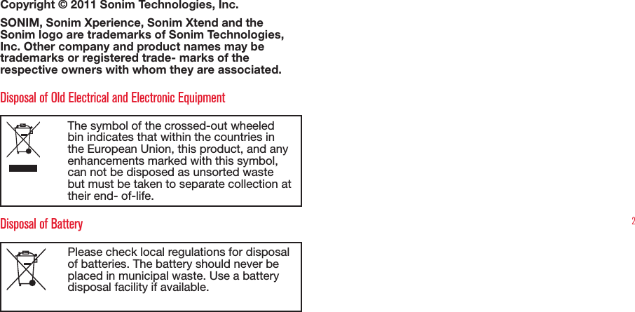 2Copyright © 2011 Sonim Technologies, Inc. SONIM, Sonim Xperience, Sonim Xtend and the Sonim logo are trademarks of Sonim Technologies, Inc. Other company and product names may be trademarks or registered trade- marks of the respective owners with whom they are associated. Disposal of Old Electrical and Electronic EquipmentThe symbol of the crossed-out wheeled bin indicates that within the countries in the European Union, this product, and any enhancements marked with this symbol, can not be disposed as unsorted waste but must be taken to separate collection at their end- of-life. Disposal of BatteryPlease check local regulations for disposal of batteries. The battery should never be placed in municipal waste. Use a battery disposal facility if available.