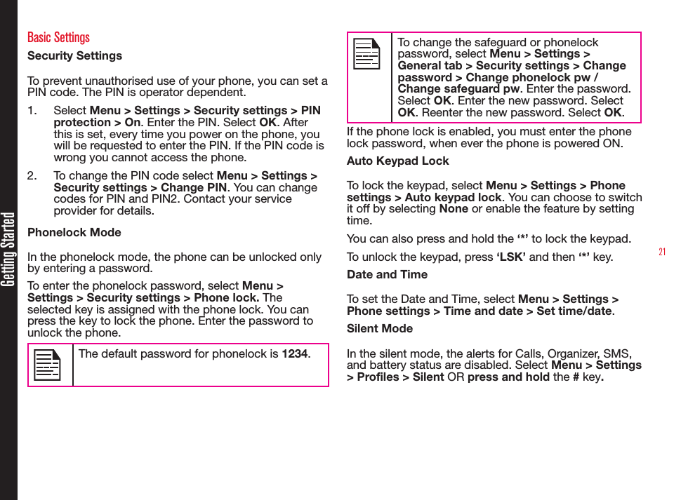 21Getting StartedBasic SettingsSecurity SettingsTo prevent unauthorised use of your phone, you can set a PIN code. The PIN is operator dependent.1.  Select Menu &gt; Settings &gt; Security settings &gt; PIN protection &gt; On. Enter the PIN. Select OK. After this is set, every time you power on the phone, you will be requested to enter the PIN. If the PIN code is wrong you cannot access the phone.2.  To change the PIN code select Menu &gt; Settings &gt; Security settings &gt; Change PIN. You can change codes for PIN and PIN2. Contact your service provider for details.Phonelock ModeIn the phonelock mode, the phone can be unlocked only by entering a password.To enter the phonelock password, select Menu &gt; Settings &gt; Security settings &gt; Phone lock. The selected key is assigned with the phone lock. You can press the key to lock the phone. Enter the password to unlock the phone. The default password for phonelock is 1234.To change the safeguard or phonelock password, select Menu &gt; Settings &gt; General tab &gt; Security settings &gt; Change password &gt; Change phonelock pw / Change safeguard pw. Enter the password. Select OK. Enter the new password. Select OK. Reenter the new password. Select OK.If the phone lock is enabled, you must enter the phone lock password, when ever the phone is powered ON.Auto Keypad LockTo lock the keypad, select Menu &gt; Settings &gt; Phone settings &gt; Auto keypad lock. You can choose to switch it off by selecting None or enable the feature by setting time.You can also press and hold the ‘*’ to lock the keypad. To unlock the keypad, press ‘LSK’ and then ‘*’ key.Date and TimeTo set the Date and Time, select Menu &gt; Settings &gt; Phone settings &gt; Time and date &gt; Set time/date.Silent ModeIn the silent mode, the alerts for Calls, Organizer, SMS, and battery status are disabled. Select Menu &gt; Settings &gt; Profiles &gt; Silent OR press and hold the # key.