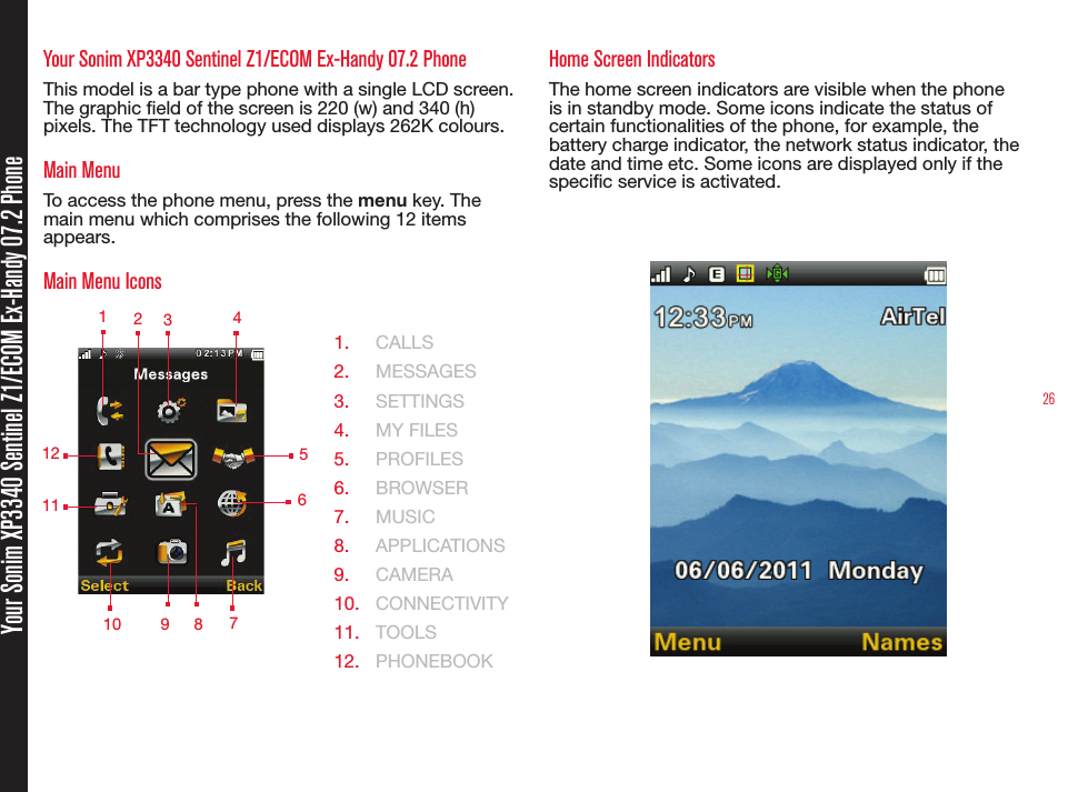 26Your Sonim XP3340 Sentinel Z1/ECOM Ex-Handy 07.2 PhoneYour Sonim XP3340 Sentinel Z1/ECOM Ex-Handy 07.2 PhoneThis model is a bar type phone with a single LCD screen. The graphic eld of the screen is 220 (w) and 340 (h) pixels. The TFT technology used displays 262K colours.Main MenuTo access the phone menu, press the menu key. The main menu which comprises the following 12 items appears.Main Menu Icons  1.  CALLS2.  MESSAGES3.  SETTINGS4.  MY FILES5.  PROFILES6.  BROWSER7.  MUSIC8.  APPLICATIONS 9.  CAMERA10.  CONNECTIVITY11.  TOOLS12.  PHONEBOOKHome Screen IndicatorsThe home screen indicators are visible when the phone is in standby mode. Some icons indicate the status of certain functionalities of the phone, for example, the battery charge indicator, the network status indicator, the date and time etc. Some icons are displayed only if the specic service is activated. 1 2349 578121011  6