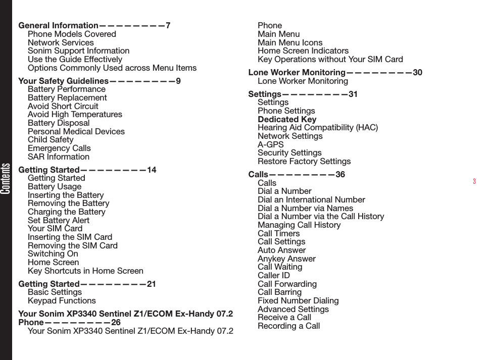 3ContentsGeneral Information————————7Phone Models CoveredNetwork Services Sonim Support Information Use the Guide EffectivelyOptions Commonly Used across Menu ItemsYour Safety Guidelines————————9Battery PerformanceBattery ReplacementAvoid Short CircuitAvoid High TemperaturesBattery DisposalPersonal Medical DevicesChild SafetyEmergency CallsSAR InformationGetting Started————————14Getting StartedBattery UsageInserting the BatteryRemoving the BatteryCharging the BatterySet Battery AlertYour SIM CardInserting the SIM Card Removing the SIM CardSwitching OnHome ScreenKey Shortcuts in Home ScreenGetting Started————————21Basic SettingsKeypad FunctionsYour Sonim XP3340 Sentinel Z1/ECOM Ex-Handy 07.2 Phone————————26Your Sonim XP3340 Sentinel Z1/ECOM Ex-Handy 07.2 PhoneMain MenuMain Menu IconsHome Screen IndicatorsKey Operations without Your SIM CardLone Worker Monitoring————————30Lone Worker MonitoringSettings————————31SettingsPhone SettingsDedicated KeyHearing Aid Compatibility (HAC)Network SettingsA-GPSSecurity SettingsRestore Factory SettingsCalls————————36CallsDial a NumberDial an International NumberDial a Number via NamesDial a Number via the Call HistoryManaging Call HistoryCall TimersCall SettingsAuto AnswerAnykey AnswerCall WaitingCaller IDCall ForwardingCall BarringFixed Number DialingAdvanced SettingsReceive a CallRecording a Call