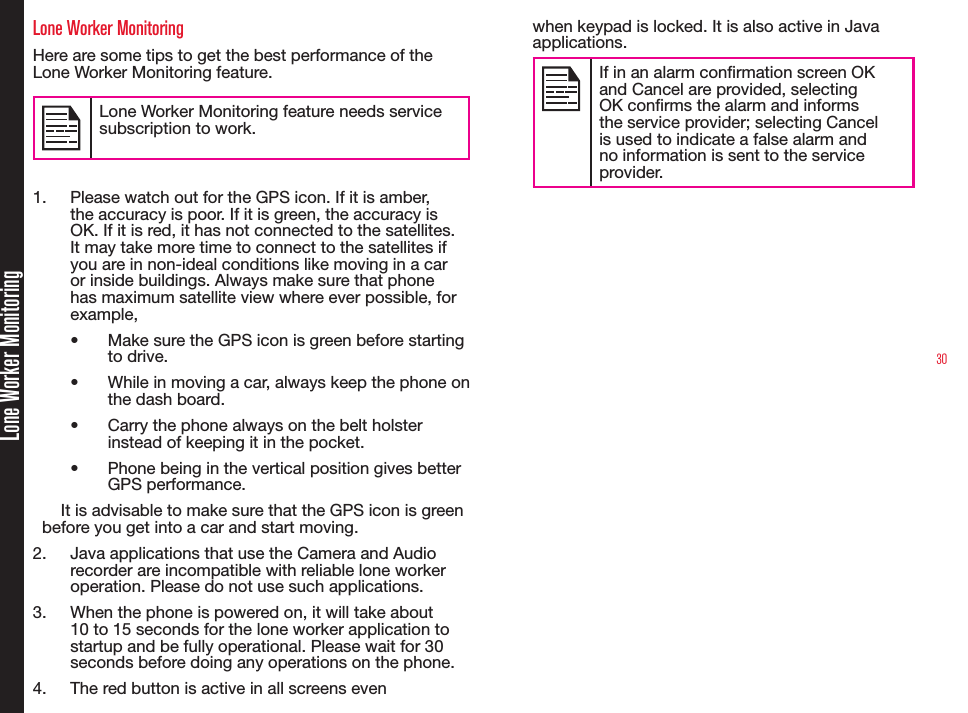 30Lone Worker MonitoringLone Worker MonitoringHere are some tips to get the best performance of the Lone Worker Monitoring feature.Lone Worker Monitoring feature needs service subscription to work.1.  Please watch out for the GPS icon. If it is amber, the accuracy is poor. If it is green, the accuracy is OK. If it is red, it has not connected to the satellites. It may take more time to connect to the satellites if you are in non-ideal conditions like moving in a car or inside buildings. Always make sure that phone has maximum satellite view where ever possible, for example,• Make sure the GPS icon is green before starting to drive.• While in moving a car, always keep the phone on the dash board.• Carry the phone always on the belt holster instead of keeping it in the pocket.• Phone being in the vertical position gives better GPS performance.It is advisable to make sure that the GPS icon is green before you get into a car and start moving.2.  Java applications that use the Camera and Audio recorder are incompatible with reliable lone worker operation. Please do not use such applications.3.  When the phone is powered on, it will take about 10 to 15 seconds for the lone worker application to startup and be fully operational. Please wait for 30 seconds before doing any operations on the phone.4.  The red button is active in all screens even when keypad is locked. It is also active in Java applications. If in an alarm conrmation screen OK and Cancel are provided, selecting OK conrms the alarm and informs the service provider; selecting Cancel is used to indicate a false alarm and no information is sent to the service provider.