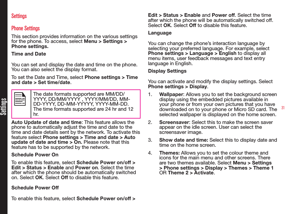 31SettingsSettingsPhone SettingsThis section provides information on the various settings for the phone. To access, select Menu &gt; Settings &gt; Phone settings.Time and DateYou can set and display the date and time on the phone. You can also select the display format. To set the Date and Time, select Phone settings &gt; Time and date &gt; Set time/date.The date formats supported are MM/DD/YYYY, DD/MM/YYYY , YYYY/MM/DD, MM-DD-YYYY, DD-MM-YYYYY, YYYY-MM-DD. The time formats supported are 24 hr and 12 hr.Auto Update of date and time: This feature allows the phone to automatically adjust the time and date to the time and date details sent by the network. To activate this feature select Phone settings &gt; Time and date &gt; Auto update of date and time &gt; On. Please note that this feature has to be supported by the network.Schedule Power OnTo enable this feature, select Schedule Power on/off &gt; Edit &gt; Status &gt; Enable and Power on. Select the time after which the phone should be automatically switched on. Select OK. Select Off to disable this feature.Schedule Power OffTo enable this feature, select Schedule Power on/off &gt; Edit &gt; Status &gt; Enable and Power off. Select the time after which the phone will be automatically switched off. Select OK. Select Off to disable this feature.LanguageYou can change the phone’s interaction language by selecting your preferred language. For example, select Phone settings &gt; Language &gt; English to display all menu items, user feedback messages and text entry language in English.Display SettingsYou can activate and modify the display settings. Select Phone settings &gt; Display. 1.  Wallpaper: Allows you to set the background screen display using the embedded pictures available in your phone or from your own pictures that you have downloaded on to your phone or Micro SD card. The selected wallpaper is displayed on the home screen. 2.  Screensaver: Select this to make the screen saver appear on the idle screen. User can select the screensaver image.3.  Show date and time: Select this to display date and time on the home screen.4.  Themes: Allows you to set the colour theme and icons for the main menu and other screens. There are two themes available. Select Menu &gt; Settings &gt; Phone settings &gt; Display &gt; Themes &gt; Theme 1 OR Theme 2 &gt; Activate.