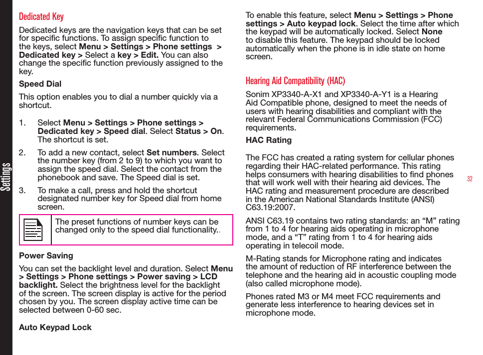 32SettingsDedicated KeyDedicated keys are the navigation keys that can be set for specic functions. To assign specic function to the keys, select Menu &gt; Settings &gt; Phone settings  &gt; Dedicated key &gt; Select a key &gt; Edit. You can also change the specic function previously assigned to the key. Speed DialThis option enables you to dial a number quickly via a shortcut.1.  Select Menu &gt; Settings &gt; Phone settings &gt; Dedicated key &gt; Speed dial. Select Status &gt; On. The shortcut is set.2.  To add a new contact, select Set numbers. Select the number key (from 2 to 9) to which you want to assign the speed dial. Select the contact from the phonebook and save. The Speed dial is set.3.  To make a call, press and hold the shortcut designated number key for Speed dial from home screen.The preset functions of number keys can be changed only to the speed dial functionality..Power SavingYou can set the backlight level and duration. Select Menu &gt; Settings &gt; Phone settings &gt; Power saving &gt; LCD backlight. Select the brightness level for the backlight of the screen. The screen display is active for the period chosen by you. The screen display active time can be selected between 0-60 sec.Auto Keypad LockTo enable this feature, select Menu &gt; Settings &gt; Phone settings &gt; Auto keypad lock. Select the time after which the keypad will be automatically locked. Select None to disable this feature. The keypad should be locked automatically when the phone is in idle state on home screen.Hearing Aid Compatibility (HAC)Sonim XP3340-A-X1 and XP3340-A-Y1 is a Hearing Aid Compatible phone, designed to meet the needs of users with hearing disabilities and compliant with the relevant Federal Communications Commission (FCC) requirements. HAC RatingThe FCC has created a rating system for cellular phones regarding their HAC-related performance. This rating helps consumers with hearing disabilities to nd phones that will work well with their hearing aid devices. The HAC rating and measurement procedure are described in the American National Standards Institute (ANSI) C63.19:2007. ANSI C63.19 contains two rating standards: an “M” rating from 1 to 4 for hearing aids operating in microphone mode, and a “T” rating from 1 to 4 for hearing aids operating in telecoil mode.M-Rating stands for Microphone rating and indicates the amount of reduction of RF interference between the telephone and the hearing aid in acoustic coupling mode (also called microphone mode). Phones rated M3 or M4 meet FCC requirements and generate less interference to hearing devices set in microphone mode. 