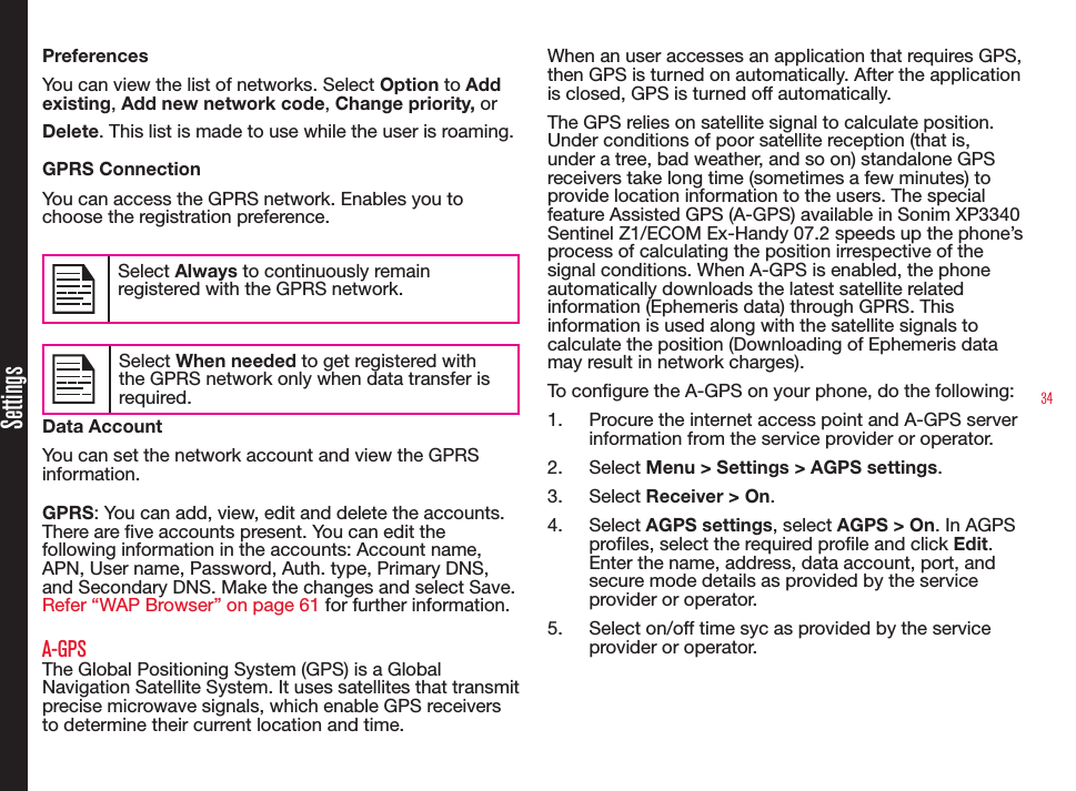 34SettingsPreferencesYou can view the list of networks. Select Option to Add existing, Add new network code, Change priority, or Delete. This list is made to use while the user is roaming.GPRS ConnectionYou can access the GPRS network. Enables you to choose the registration preference.Select Always to continuously remain registered with the GPRS network.Select When needed to get registered with the GPRS network only when data transfer is required.Data AccountYou can set the network account and view the GPRS information.GPRS: You can add, view, edit and delete the accounts. There are ve accounts present. You can edit the following information in the accounts: Account name, APN, User name, Password, Auth. type, Primary DNS, and Secondary DNS. Make the changes and select Save. Refer “WAP Browser” on page 61 for further information.A-GPSThe Global Positioning System (GPS) is a Global Navigation Satellite System. It uses satellites that transmit precise microwave signals, which enable GPS receivers to determine their current location and time.When an user accesses an application that requires GPS, then GPS is turned on automatically. After the application is closed, GPS is turned off automatically.The GPS relies on satellite signal to calculate position. Under conditions of poor satellite reception (that is, under a tree, bad weather, and so on) standalone GPS receivers take long time (sometimes a few minutes) to provide location information to the users. The special feature Assisted GPS (A-GPS) available in Sonim XP3340 Sentinel Z1/ECOM Ex-Handy 07.2 speeds up the phone’s process of calculating the position irrespective of the signal conditions. When A-GPS is enabled, the phone automatically downloads the latest satellite related information (Ephemeris data) through GPRS. This information is used along with the satellite signals to calculate the position (Downloading of Ephemeris data may result in network charges).To congure the A-GPS on your phone, do the following:1.  Procure the internet access point and A-GPS server information from the service provider or operator.2.  Select Menu &gt; Settings &gt; AGPS settings. 3.  Select Receiver &gt; On. 4.  Select AGPS settings, select AGPS &gt; On. In AGPS proles, select the required prole and click Edit. Enter the name, address, data account, port, and secure mode details as provided by the service provider or operator.5.  Select on/off time syc as provided by the service provider or operator.