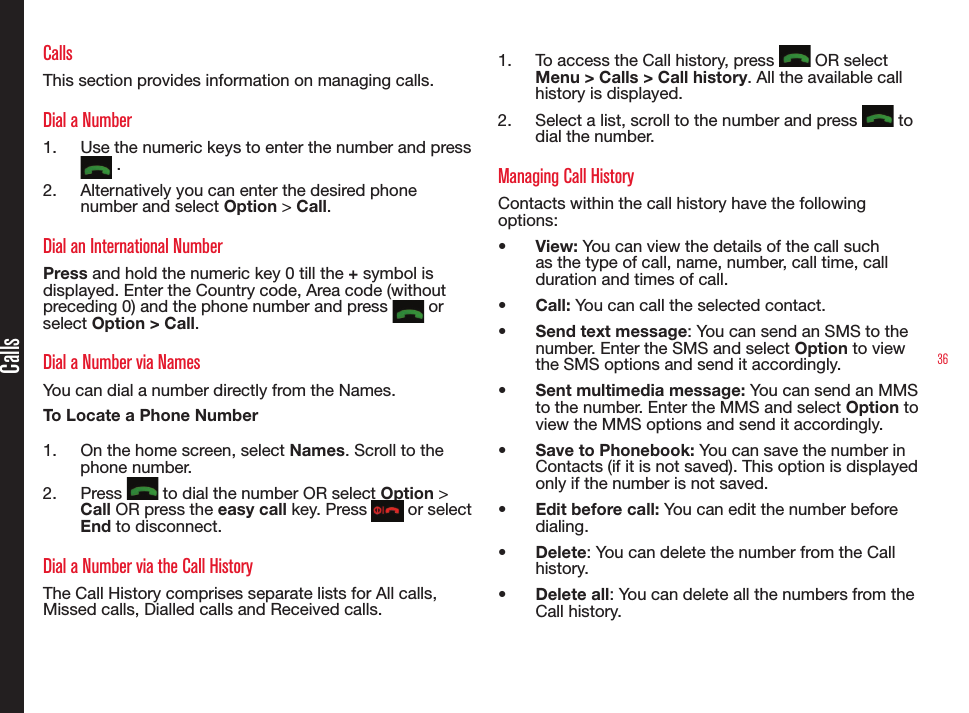 36CallsCallsThis section provides information on managing calls.Dial a Number1.  Use the numeric keys to enter the number and press  .2.  Alternatively you can enter the desired phone number and select Option &gt; Call. Dial an International NumberPress and hold the numeric key 0 till the + symbol is displayed. Enter the Country code, Area code (without preceding 0) and the phone number and press   or select Option &gt; Call.Dial a Number via NamesYou can dial a number directly from the Names.To Locate a Phone Number1.  On the home screen, select Names. Scroll to the phone number.2.  Press   to dial the number OR select Option &gt; Call OR press the easy call key. Press   or select End to disconnect.Dial a Number via the Call HistoryThe Call History comprises separate lists for All calls, Missed calls, Dialled calls and Received calls.1.  To access the Call history, press   OR select Menu &gt; Calls &gt; Call history. All the available call history is displayed.2.  Select a list, scroll to the number and press   to dial the number.Managing Call HistoryContacts within the call history have the following options:• View: You can view the details of the call such as the type of call, name, number, call time, call duration and times of call.• Call: You can call the selected contact.• Send text message: You can send an SMS to the number. Enter the SMS and select Option to view the SMS options and send it accordingly.• Sent multimedia message: You can send an MMS to the number. Enter the MMS and select Option to view the MMS options and send it accordingly.• Save to Phonebook: You can save the number in Contacts (if it is not saved). This option is displayed only if the number is not saved.• Edit before call: You can edit the number before dialing.• Delete: You can delete the number from the Call history.• Delete all: You can delete all the numbers from the Call history.