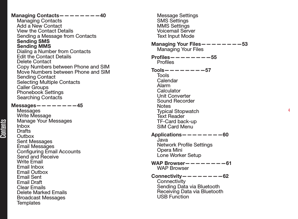 4Managing Contacts————————40Managing ContactsAdd a New ContactView the Contact DetailsSending a Message from ContactsSending SMSSending MMSDialing a Number from ContactsEdit the Contact DetailsDelete ContactCopy Numbers between Phone and SIMMove Numbers between Phone and SIMSending ContactSelecting Multiple ContactsCaller Groups Phonebook SettingsSearching ContactsMessages————————45MessagesWrite MessageManage Your MessagesInboxDraftsOutboxSent MessagesEmail MessagesConguring Email AccountsSend and ReceiveWrite EmailEmail InboxEmail OutboxEmail SentEmail DraftClear EmailsDelete Marked EmailsBroadcast MessagesTemplatesMessage SettingsSMS SettingsMMS SettingsVoicemail ServerText Input ModeManaging Your Files————————53Managing Your FilesProles————————55ProlesTools————————57ToolsCalendarAlarmCalculatorUnit ConverterSound RecorderNotesTypical StopwatchText ReaderTF-Card back-upSIM Card MenuApplications————————60JavaNetwork Prole SettingsOpera MiniLone Worker SetupWAP Browser————————61WAP BrowserConnectivity————————62ConnectivitySending Data via BluetoothReceiving Data via BluetoothUSB FunctionContents