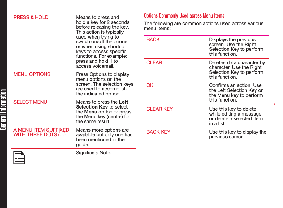 8PRESS &amp; HOLD Means to press and hold a key for 2 seconds before releasing the key. This action is typically used when trying to switch on/off the phone or when using shortcut keys to access specic functions. For example: press and hold 1 to access voicemail.MENU OPTIONS Press Options to display menu options on the screen. The selection keys are used to accomplish the indicated option.SELECT MENU Means to press the Left Selection Key to select the Menu option or press the Menu key (centre) for the same result.A MENU ITEM SUFFIXED WITH THREE DOTS (…)Means more options are available but only one has been mentioned in the guide.Signies a Note. Options Commonly Used across Menu ItemsThe following are common actions used across various menu items:BACK Displays the previous screen. Use the Right Selection Key to perform this function.CLEAR Deletes data character by character. Use the Right Selection Key to perform this function.OK Conrms an action. Use the Left Selection Key or the Menu key to perform this function.CLEAR KEY Use this key to delete while editing a message or delete a selected item in a list.BACK KEY Use this key to display the previous screen.General Information
