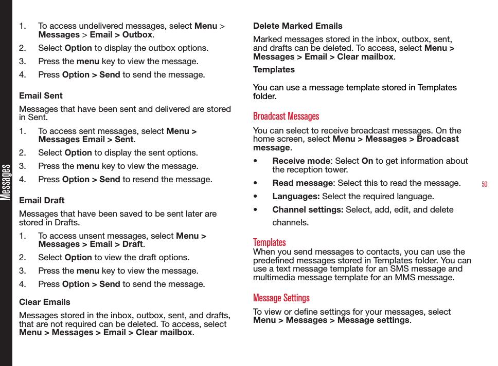 501.  To access undelivered messages, select Menu &gt; Messages &gt; Email &gt; Outbox.2.  Select Option to display the outbox options.3.  Press the menu key to view the message.4.  Press Option &gt; Send to send the message.Email SentMessages that have been sent and delivered are stored in Sent.1.  To access sent messages, select Menu &gt; Messages Email &gt; Sent.2.  Select Option to display the sent options.3.  Press the menu key to view the message.4.  Press Option &gt; Send to resend the message.Email DraftMessages that have been saved to be sent later are stored in Drafts.1.  To access unsent messages, select Menu &gt; Messages &gt; Email &gt; Draft.2.  Select Option to view the draft options.3.  Press the menu key to view the message.4.  Press Option &gt; Send to send the message.Clear EmailsMessages stored in the inbox, outbox, sent, and drafts, that are not required can be deleted. To access, select Menu &gt; Messages &gt; Email &gt; Clear mailbox.Delete Marked EmailsMarked messages stored in the inbox, outbox, sent, and drafts can be deleted. To access, select Menu &gt; Messages &gt; Email &gt; Clear mailbox.TemplatesYou can use a message template stored in Templates folder.Broadcast MessagesYou can select to receive broadcast messages. On the home screen, select Menu &gt; Messages &gt; Broadcast message.• Receive mode: Select On to get information about the reception tower.• Read message: Select this to read the message.• Languages: Select the required language.• Channel settings: Select, add, edit, and delete channels.TemplatesWhen you send messages to contacts, you can use the predened messages stored in Templates folder. You can use a text message template for an SMS message and multimedia message template for an MMS message.Message SettingsTo view or dene settings for your messages, select Menu &gt; Messages &gt; Message settings.Messages