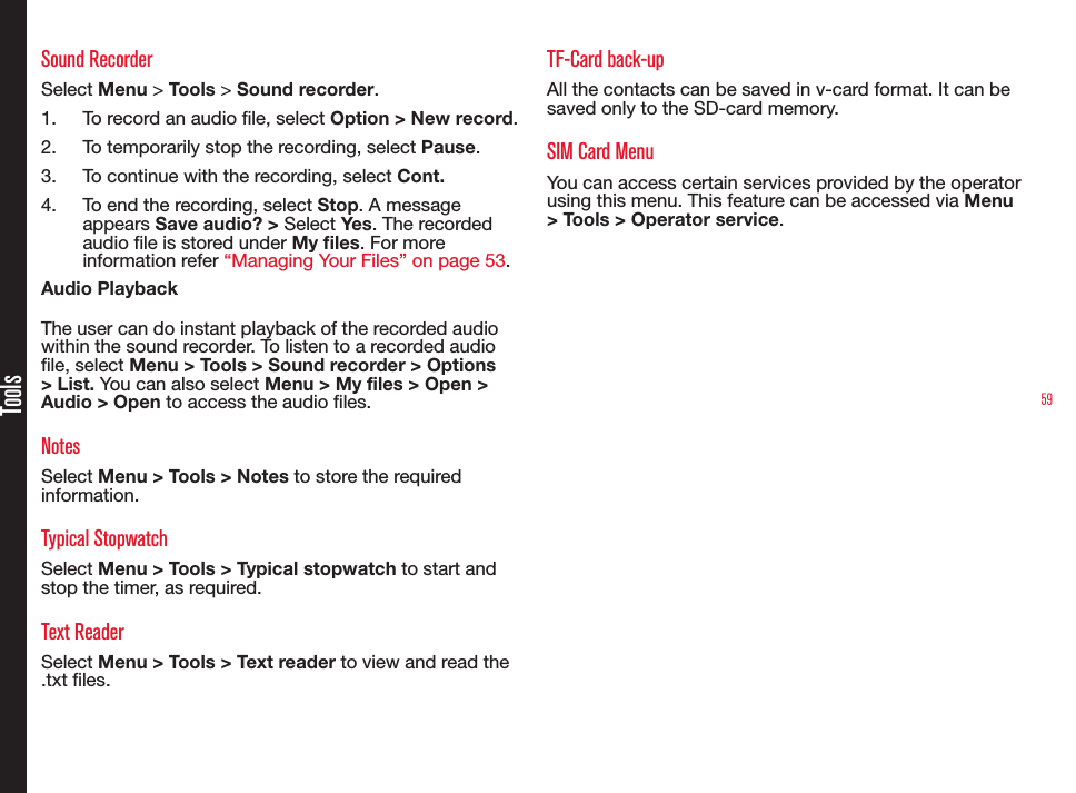 59ToolsSound RecorderSelect Menu &gt; Tools &gt; Sound recorder.1.  To record an audio le, select Option &gt; New record.2.  To temporarily stop the recording, select Pause.3.  To continue with the recording, select Cont.4.  To end the recording, select Stop. A message appears Save audio? &gt; Select Yes. The recorded audio le is stored under My les. For more information refer “Managing Your Files” on page 53.Audio PlaybackThe user can do instant playback of the recorded audio within the sound recorder. To listen to a recorded audio le, select Menu &gt; Tools &gt; Sound recorder &gt; Options &gt; List. You can also select Menu &gt; My files &gt; Open &gt; Audio &gt; Open to access the audio les.NotesSelect Menu &gt; Tools &gt; Notes to store the required information.Typical StopwatchSelect Menu &gt; Tools &gt; Typical stopwatch to start and stop the timer, as required.Text ReaderSelect Menu &gt; Tools &gt; Text reader to view and read the .txt les.TF-Card back-upAll the contacts can be saved in v-card format. It can be saved only to the SD-card memory.SIM Card MenuYou can access certain services provided by the operator using this menu. This feature can be accessed via Menu &gt; Tools &gt; Operator service.