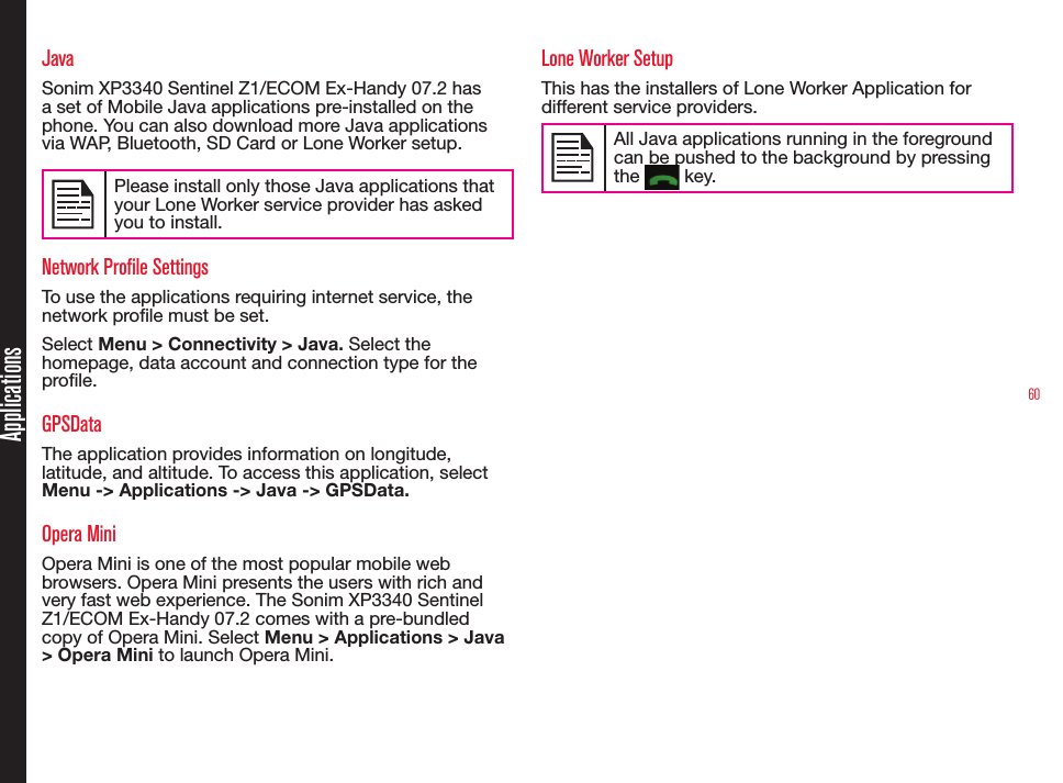 60ApplicationsJavaSonim XP3340 Sentinel Z1/ECOM Ex-Handy 07.2 has a set of Mobile Java applications pre-installed on the phone. You can also download more Java applications via WAP, Bluetooth, SD Card or Lone Worker setup.Please install only those Java applications that your Lone Worker service provider has asked you to install.Network Profile SettingsTo use the applications requiring internet service, the network prole must be set. Select Menu &gt; Connectivity &gt; Java. Select the homepage, data account and connection type for the prole. GPSDataThe application provides information on longitude, latitude, and altitude. To access this application, select Menu -&gt; Applications -&gt; Java -&gt; GPSData.Opera MiniOpera Mini is one of the most popular mobile web browsers. Opera Mini presents the users with rich and very fast web experience. The Sonim XP3340 Sentinel Z1/ECOM Ex-Handy 07.2 comes with a pre-bundled copy of Opera Mini. Select Menu &gt; Applications &gt; Java &gt; Opera Mini to launch Opera Mini.Lone Worker SetupThis has the installers of Lone Worker Application for different service providers.All Java applications running in the foreground can be pushed to the background by pressing the   key.