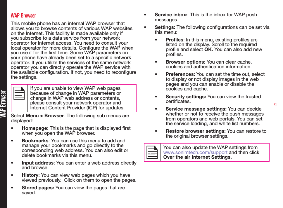 61WAP BrowserWAP BrowserThis mobile phone has an internal WAP browser that allows you to browse contents of various WAP websites on the Internet. This facility is made available only if you subscribe to a data service from your network operator for Internet access. You need to consult your local operator for more details. Congure the WAP when you use it for the rst time. Some WAP parameters on your phone have already been set to a specic network operator. If you utilize the services of the same network operator you can directly operate the WAP service with the available conguration. If not, you need to recongure the settings.If you are unable to view WAP web pages because of change in WAP parameters or change in WAP web address or contents, please consult your network operator and Internet Content Provider (ICP) for updates.Select Menu &gt; Browser. The following sub menus are displayed:• Homepage: This is the page that is displayed rst when you open the WAP browser.• Bookmarks: You can use this menu to add and manage your bookmarks and go directly to the corresponding web address. You can also edit or delete bookmarks via this menu.• Input address: You can enter a web address directly and browse.• History: You can view web pages which you have viewed previously.  Click on them to open the pages.• Stored pages: You can view the pages that are saved.• Service inbox:  This is the inbox for WAP push messages.• Settings: The following congurations can be set via this menu:• Profiles: In this menu, existing proles are listed on the display. Scroll to the required prole and select OK. You can also add new profiles.• Browser options: You can clear cache, cookies and authentication information.  • Preferences: You can set the time out, select to display or not display images in the web pages and you can enable or disable the cookies and cache.• Security settings: You can view the trusted certificates.• Service message settings: You can decide whether or not to receive the push messages from operators and web portals. You can set the service loading, and white list numbers. • Restore browser settings: You can restore to the original browser settings.You can also update the WAP settings from www.sonimtech.com/support and then click Over the air Internet Settings.