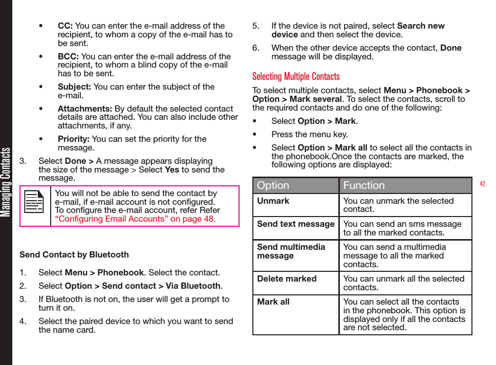 42Managing Contacts• CC: You can enter the e-mail address of the recipient, to whom a copy of the e-mail has to be sent.• BCC: You can enter the e-mail address of the recipient, to whom a blind copy of the e-mail has to be sent.• Subject: You can enter the subject of the e-mail.• Attachments: By default the selected contact details are attached. You can also include other attachments, if any.• Priority: You can set the priority for the message.3.  Select Done &gt; A message appears displaying the size of the message &gt; Select Yes to send the message.You will not be able to send the contact by e-mail, if e-mail account is not congured. To congure the e-mail account, refer Refer “Configuring Email Accounts” on page 48.Send Contact by Bluetooth1.  Select Menu &gt; Phonebook. Select the contact.2.  Select Option &gt; Send contact &gt; Via Bluetooth.3.  If Bluetooth is not on, the user will get a prompt to turn it on.4.  Select the paired device to which you want to send the name card.5.  If the device is not paired, select Search new device and then select the device.6.  When the other device accepts the contact, Done  message will be displayed.Selecting Multiple ContactsTo select multiple contacts, select Menu &gt; Phonebook &gt; Option &gt; Mark several. To select the contacts, scroll to the required contacts and do one of the following:• Select Option &gt; Mark.• Press the menu key. • Select Option &gt; Mark all to select all the contacts in the phonebook.Once the contacts are marked, the following options are displayed: Option FunctionUnmark You can unmark the selected contact.Send text message You can send an sms message to all the marked contacts.Send multimedia messageYou can send a multimedia message to all the marked contacts.Delete marked You can unmark all the selected contacts.Mark all You can select all the contacts in the phonebook. This option is displayed only if all the contacts are not selected.