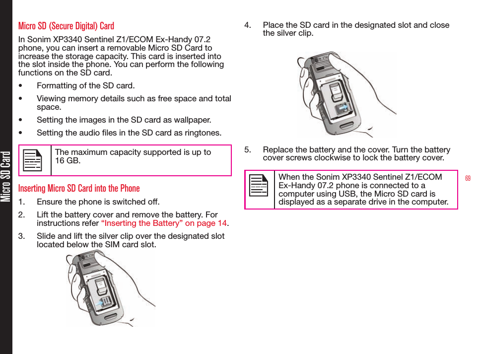69Micro SD CardMicro SD (Secure Digital) CardIn Sonim XP3340 Sentinel Z1/ECOM Ex-Handy 07.2 phone, you can insert a removable Micro SD Card to increase the storage capacity. This card is inserted into the slot inside the phone. You can perform the following functions on the SD card.• Formatting of the SD card.• Viewing memory details such as free space and total space.• Setting the images in the SD card as wallpaper.• Setting the audio les in the SD card as ringtones.The maximum capacity supported is up to  16 GB.Inserting Micro SD Card into the Phone1.  Ensure the phone is switched off.2.  Lift the battery cover and remove the battery. For instructions refer “Inserting the Battery” on page 14.3.  Slide and lift the silver clip over the designated slot located below the SIM card slot.4.  Place the SD card in the designated slot and close the silver clip.5.  Replace the battery and the cover. Turn the battery cover screws clockwise to lock the battery cover.When the Sonim XP3340 Sentinel Z1/ECOM Ex-Handy 07.2 phone is connected to a computer using USB, the Micro SD card is displayed as a separate drive in the computer.