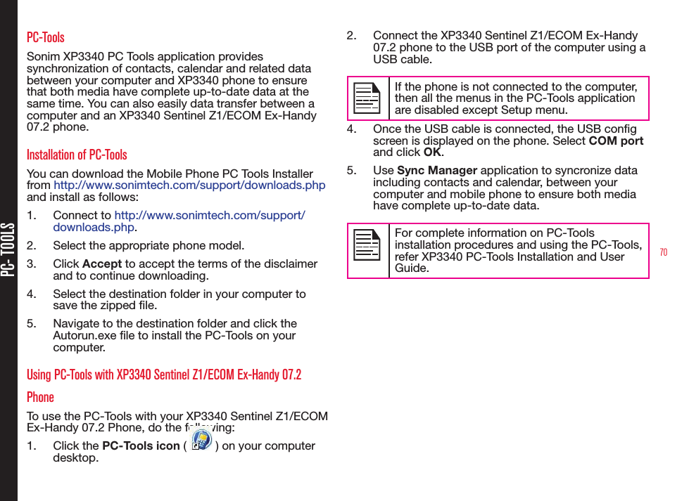 70PC- TOOLSPC-ToolsSonim XP3340 PC Tools application provides synchronization of contacts, calendar and related data between your computer and XP3340 phone to ensure that both media have complete up-to-date data at the same time. You can also easily data transfer between a computer and an XP3340 Sentinel Z1/ECOM Ex-Handy 07.2 phone.Installation of PC-ToolsYou can download the Mobile Phone PC Tools Installer from http://www.sonimtech.com/support/downloads.php  and install as follows:1.  Connect to http://www.sonimtech.com/support/downloads.php. 2.  Select the appropriate phone model.3.  Click Accept to accept the terms of the disclaimer and to continue downloading.4.  Select the destination folder in your computer to save the zipped le.5.  Navigate to the destination folder and click the Autorun.exe le to install the PC-Tools on your computer.Using PC-Tools with XP3340 Sentinel Z1/ECOM Ex-Handy 07.2 PhoneTo use the PC-Tools with your XP3340 Sentinel Z1/ECOM Ex-Handy 07.2 Phone, do the following:1.  Click the PC-Tools icon (   ) on your computer desktop. 2.  Connect the XP3340 Sentinel Z1/ECOM Ex-Handy 07.2 phone to the USB port of the computer using a USB cable.If the phone is not connected to the computer, then all the menus in the PC-Tools application are disabled except Setup menu.4.  Once the USB cable is connected, the USB cong screen is displayed on the phone. Select COM port and click OK.5.  Use Sync Manager application to syncronize data including contacts and calendar, between your computer and mobile phone to ensure both media have complete up-to-date data.For complete information on PC-Tools installation procedures and using the PC-Tools, refer XP3340 PC-Tools Installation and User Guide. 