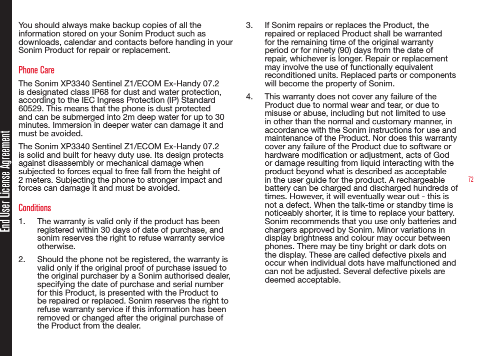 72You should always make backup copies of all the information stored on your Sonim Product such as downloads, calendar and contacts before handing in your Sonim Product for repair or replacement.Phone CareThe Sonim XP3340 Sentinel Z1/ECOM Ex-Handy 07.2 is designated class IP68 for dust and water protection, according to the IEC Ingress Protection (IP) Standard 60529. This means that the phone is dust protected and can be submerged into 2m deep water for up to 30 minutes. Immersion in deeper water can damage it and must be avoided. The Sonim XP3340 Sentinel Z1/ECOM Ex-Handy 07.2 is solid and built for heavy duty use. Its design protects against disassembly or mechanical damage when subjected to forces equal to free fall from the height of 2 meters. Subjecting the phone to stronger impact and forces can damage it and must be avoided.Conditions1.  The warranty is valid only if the product has been registered within 30 days of date of purchase, and sonim reserves the right to refuse warranty service otherwise.2.  Should the phone not be registered, the warranty is valid only if the original proof of purchase issued to the original purchaser by a Sonim authorised dealer, specifying the date of purchase and serial number for this Product, is presented with the Product to be repaired or replaced. Sonim reserves the right to refuse warranty service if this information has been removed or changed after the original purchase of the Product from the dealer.3.  If Sonim repairs or replaces the Product, the repaired or replaced Product shall be warranted for the remaining time of the original warranty period or for ninety (90) days from the date of repair, whichever is longer. Repair or replacement may involve the use of functionally equivalent reconditioned units. Replaced parts or components will become the property of Sonim.4.  This warranty does not cover any failure of the Product due to normal wear and tear, or due to misuse or abuse, including but not limited to use in other than the normal and customary manner, in accordance with the Sonim instructions for use and maintenance of the Product. Nor does this warranty cover any failure of the Product due to software or hardware modication or adjustment, acts of God or damage resulting from liquid interacting with the product beyond what is described as acceptable in the user guide for the product. A rechargeable battery can be charged and discharged hundreds of times. However, it will eventually wear out - this is not a defect. When the talk-time or standby time is noticeably shorter, it is time to replace your battery. Sonim recommends that you use only batteries and chargers approved by Sonim. Minor variations in display brightness and colour may occur between phones. There may be tiny bright or dark dots on the display. These are called defective pixels and occur when individual dots have malfunctioned and can not be adjusted. Several defective pixels are deemed acceptable.End User License Agreement