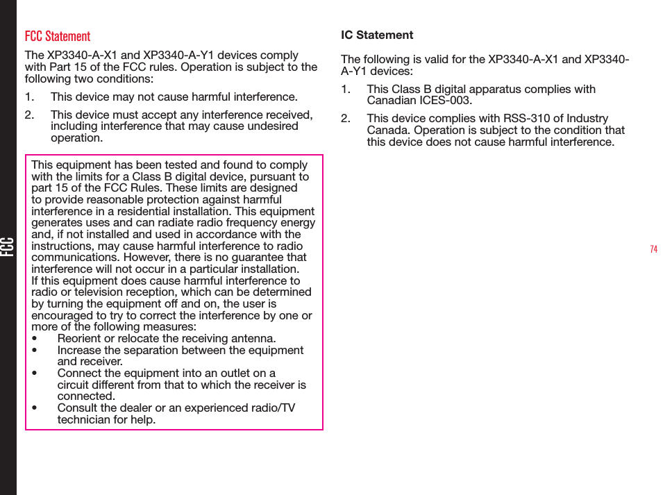 74FCCFCC StatementThe XP3340-A-X1 and XP3340-A-Y1 devices comply with Part 15 of the FCC rules. Operation is subject to the following two conditions:1.  This device may not cause harmful interference.2.  This device must accept any interference received, including interference that may cause undesired operation.This equipment has been tested and found to comply with the limits for a Class B digital device, pursuant to part 15 of the FCC Rules. These limits are designed to provide reasonable protection against harmful interference in a residential installation. This equipment generates uses and can radiate radio frequency energy and, if not installed and used in accordance with the instructions, may cause harmful interference to radio communications. However, there is no guarantee that interference will not occur in a particular installation. If this equipment does cause harmful interference to radio or television reception, which can be determined by turning the equipment off and on, the user is encouraged to try to correct the interference by one or more of the following measures:• Reorient or relocate the receiving antenna.• Increase the separation between the equipment and receiver.• Connect the equipment into an outlet on a circuit different from that to which the receiver is connected.• Consult the dealer or an experienced radio/TV technician for help.IC StatementThe following is valid for the XP3340-A-X1 and XP3340-A-Y1 devices:1.  This Class B digital apparatus complies with Canadian ICES-003.2.  This device complies with RSS-310 of Industry Canada. Operation is subject to the condition that this device does not cause harmful interference.