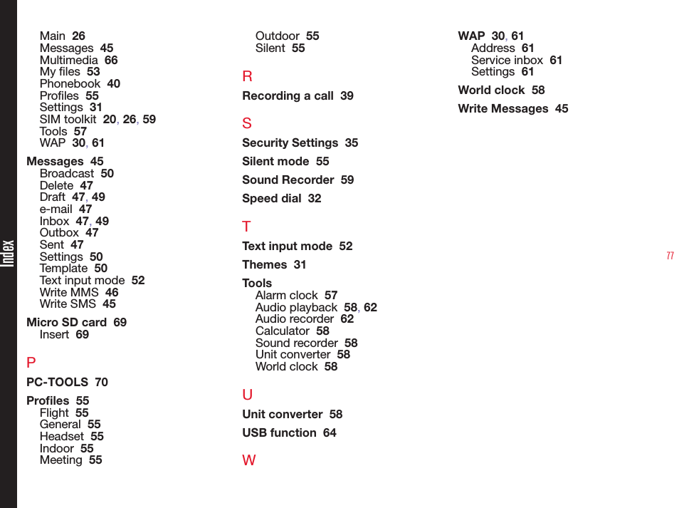 77Main  26Messages  45Multimedia  66My les  53Phonebook  40Proles  55Settings  31SIM toolkit  20, 26, 59Tools  57WAP  30, 61Messages  45Broadcast  50Delete  47Draft  47, 49e-mail  47Inbox  47, 49Outbox  47Sent  47Settings  50Template  50Text input mode  52Write MMS  46Write SMS  45Micro SD card  69Insert  69PPC-TOOLS  70Proles  55Flight  55General  55Headset  55Indoor  55Meeting  55Outdoor  55Silent  55RRecording a call  39SSecurity Settings  35Silent mode  55Sound Recorder  59Speed dial  32TText input mode  52Themes  31ToolsAlarm clock  57Audio playback  58, 62Audio recorder  62Calculator  58Sound recorder  58Unit converter  58World clock  58UUnit converter  58USB function  64WWAP  30, 61Address  61Service inbox  61Settings  61World clock  58Write Messages  45Index