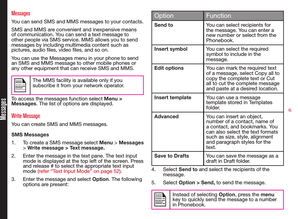 45MessagesMessagesYou can send SMS and MMS messages to your contacts.SMS and MMS are convenient and inexpensive means of communication. You can send a text message to other people via SMS service. MMS allows you to send messages by including multimedia content such as pictures, audio les, video les, and so on.You can use the Messages menu in your phone to send an SMS and MMS message to other mobile phones or any other equipment that can receive SMS and MMS. The MMS facility is available only if you subscribe it from your network operator.To access the messages function select Menu &gt; Messages. The list of options are displayed.Write MessageYou can create SMS and MMS messages. SMS Messages 1.  To create a SMS message select Menu &gt; Messages &gt; Write message &gt; Text message. 2.  Enter the message in the text pane. The text input mode is displayed at the top left of the screen. Press and release # to select the appropriate text input mode (refer “Text Input Mode” on page 52).3.  Enter the message and select Option. The following options are present:  Option FunctionSend to You can select recipients for the message. You can enter a new number or select from the Phonebook.Insert symbol You can select the required symbol to include in the message.Edit options You can mark the required text of a message, select Copy all to copy the complete text or Cut all to cut the complete message and paste at a desired location. Insert template You can use a message template stored in Templates folder.Advanced You can insert an object, number of a contact, name of a contact, and bookmarks. You can also select the text formats such as size, style, alignment and paragraph styles for the text.Save to Drafts You can save the message as a draft in Draft folder.4.  Select Send to and select the recipients of the message. 5.  Select Option &gt; Send, to send the message.Instead of selecting Option, press the menu key to quickly send the message to a number in Phonebook.