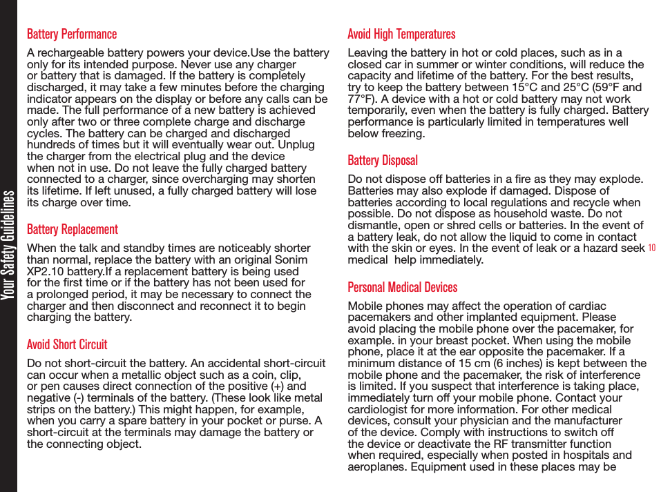 10Battery PerformanceA rechargeable battery powers your device.Use the battery only for its intended purpose. Never use any charger or battery that is damaged. If the battery is completely discharged, it may take a few minutes before the charging indicator appears on the display or before any calls can be made. The full performance of a new battery is achieved only after two or three complete charge and discharge cycles. The battery can be charged and discharged hundreds of times but it will eventually wear out. Unplug the charger from the electrical plug and the device when not in use. Do not leave the fully charged battery connected to a charger, since overcharging may shorten its lifetime. If left unused, a fully charged battery will lose its charge over time.Battery ReplacementWhen the talk and standby times are noticeably shorter than normal, replace the battery with an original Sonim XP2.10 battery.If a replacement battery is being used for the rst time or if the battery has not been used for a prolonged period, it may be necessary to connect the charger and then disconnect and reconnect it to begin charging the battery.Avoid Short CircuitDo not short-circuit the battery. An accidental short-circuit can occur when a metallic object such as a coin, clip, or pen causes direct connection of the positive (+) and negative (-) terminals of the battery. (These look like metal strips on the battery.) This might happen, for example, when you carry a spare battery in your pocket or purse. A short-circuit at the terminals may damage the battery or the connecting object.Avoid High TemperaturesLeaving the battery in hot or cold places, such as in a closed car in summer or winter conditions, will reduce the capacity and lifetime of the battery. For the best results,  try to keep the battery between 15°C and 25°C (59°F and 77°F). A device with a hot or cold battery may not work temporarily, even when the battery is fully charged. Battery performance is particularly limited in temperatures well below freezing.Battery DisposalDo not dispose off batteries in a re as they may explode. Batteries may also explode if damaged. Dispose of batteries according to local regulations and recycle when possible. Do not dispose as household waste. Do not dismantle, open or shred cells or batteries. In the event of a battery leak, do not allow the liquid to come in contact with the skin or eyes. In the event of leak or a hazard seek medical  help immediately.Personal Medical DevicesMobile phones may affect the operation of cardiac pacemakers and other implanted equipment. Please avoid placing the mobile phone over the pacemaker, for example. in your breast pocket. When using the mobile phone, place it at the ear opposite the pacemaker. If a minimum distance of 15 cm (6 inches) is kept between the mobile phone and the pacemaker, the risk of interference is limited. If you suspect that interference is taking place, immediately turn off your mobile phone. Contact your cardiologist for more information. For other medical devices, consult your physician and the manufacturer of the device. Comply with instructions to switch off the device or deactivate the RF transmitter function when required, especially when posted in hospitals and aeroplanes. Equipment used in these places may beYour Safety Guidelines