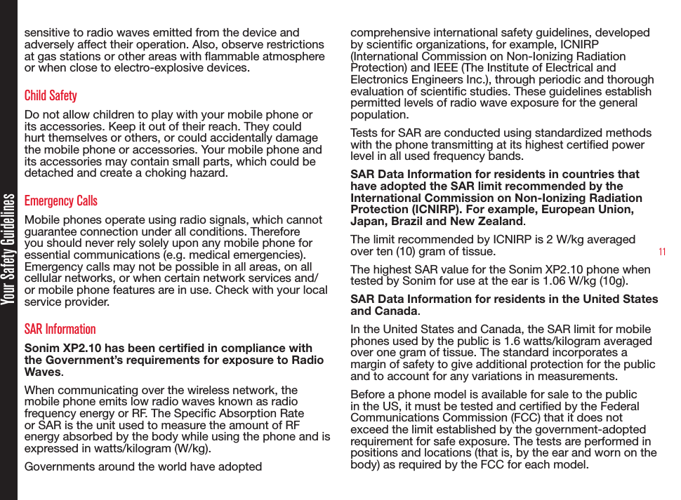 11Your Safety Guidelinessensitive to radio waves emitted from the device and adversely affect their operation. Also, observe restrictions at gas stations or other areas with ammable atmosphere or when close to electro-explosive devices.Child SafetyDo not allow children to play with your mobile phone or its accessories. Keep it out of their reach. They could hurt themselves or others, or could accidentally damage the mobile phone or accessories. Your mobile phone and its accessories may contain small parts, which could be detached and create a choking hazard.Emergency CallsMobile phones operate using radio signals, which cannot guarantee connection under all conditions. Therefore you should never rely solely upon any mobile phone for essential communications (e.g. medical emergencies). Emergency calls may not be possible in all areas, on all cellular networks, or when certain network services and/or mobile phone features are in use. Check with your local service provider.SAR InformationSonim XP2.10 has been certified in compliance with the Government’s requirements for exposure to Radio Waves.When communicating over the wireless network, the mobile phone emits low radio waves known as radio frequency energy or RF. The Specic Absorption Rate or SAR is the unit used to measure the amount of RF energy absorbed by the body while using the phone and is expressed in watts/kilogram (W/kg).Governments around the world have adopted comprehensive international safety guidelines, developed by scientic organizations, for example, ICNIRP (International Commission on Non-Ionizing Radiation Protection) and IEEE (The Institute of Electrical and Electronics Engineers Inc.), through periodic and thorough evaluation of scientic studies. These guidelines establish permitted levels of radio wave exposure for the general population.Tests for SAR are conducted using standardized methods with the phone transmitting at its highest certied power level in all used frequency bands.SAR Data Information for residents in countries that have adopted the SAR limit recommended by the International Commission on Non-Ionizing Radiation Protection (ICNIRP). For example, European Union, Japan, Brazil and New Zealand.The limit recommended by ICNIRP is 2 W/kg averaged over ten (10) gram of tissue.The highest SAR value for the Sonim XP2.10 phone when tested by Sonim for use at the ear is 1.06 W/kg (10g).SAR Data Information for residents in the United States and Canada.In the United States and Canada, the SAR limit for mobile phones used by the public is 1.6 watts/kilogram averaged over one gram of tissue. The standard incorporates a margin of safety to give additional protection for the public and to account for any variations in measurements.Before a phone model is available for sale to the public in the US, it must be tested and certied by the Federal Communications Commission (FCC) that it does not exceed the limit established by the government-adopted requirement for safe exposure. The tests are performed in positions and locations (that is, by the ear and worn on the body) as required by the FCC for each model. 